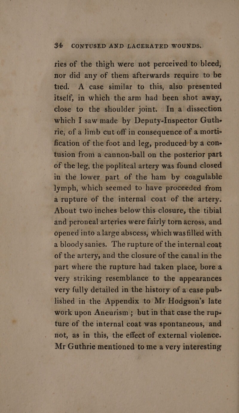 ries of the thigh were not perceived to bleed, nor did any of them afterwards require to be tied. A case similar to this, also presented itself, in which the arm had been shot away, close to the shoulder joint. In a dissection which I saw made by Deputy-Inspector Guth- rie, of a Jimb cut off in consequence of a morti- fication of the foot and leg, produced: by a con- tusion from a cannon-ball on the posterior part of the leg, the popliteal artery was found closed in the lower part of the ham by coagulable lymph, which seemed to have proceeded from a rupture of the internal coat of the artery. About two inches below this closure, the tibial and peroneal arteries were fairly torn across, and opened into a large abscess, which was filled with a bloody sanies. The rupture of the internal coat of the artery, and the closure of the canal in the part where the rupture had taken place, bore a very striking resemblance to the appearances very fully detailed in the history of a case pub- lished in the Appendix to Mr Hodgson’s late work upon Aneurism ; but in that case the rup- ture of the internal coat was spontaneous, and not, as in this, the effect of external violence. Mr Guthrie mentioned to me a very interesting