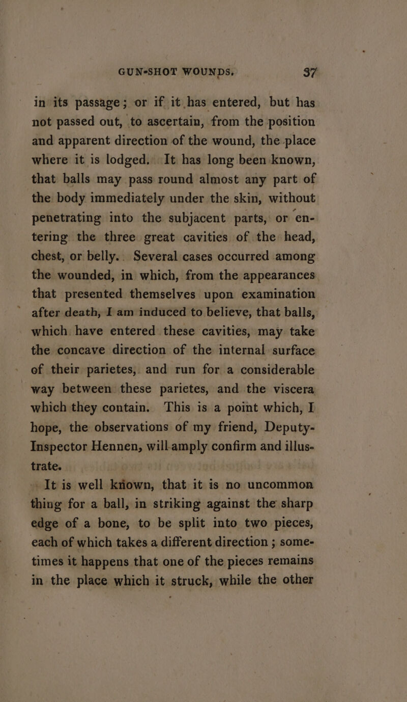 in its passage; or if it has entered, but has not passed out, to ascertain, from the position and apparent direction of the wound, the place where it is lodged. It has long been known, that balls may pass round almost any part of the body immediately under the skin, without penetrating into the subjacent parts, or ‘en- tering the three great cavities of the head, chest, or belly.. Several cases occurred among the wounded, in which, from the appearances that presented themselves upon examination after death, I am induced to believe, that balls, which. have entered these cavities, may take the concave direction of the internal surface of their parietes, and run for a considerable way between these parietes, and the viscera which they contain. This is a point which, I hope, the observations of my friend, Deputy- Inspector Hennen, will-amply confirm and illus- trate. | It is well kriown, that it is no uncommon thing for a ball, in striking against the sharp edge of a bone, to be split into two pieces, each of which takes a different direction ; some- times it happens that one of the pieces remains in the place which it struck, while the other
