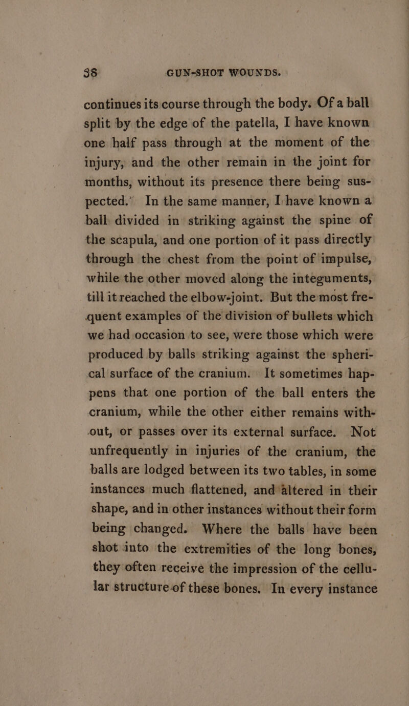 continues its course through the body. Of a ball split by the edge of the patella, I have known one half pass through at the moment of the injury, and the other remain in the joint for months, without its presence there being sus- pected.” In the same manner, Ihave known a ball: divided in striking against the spine of the scapula, and one portion of it pass directly through the chest from the point of impulse, while the other moved along the integuments, till itreached the elbow-joint. But the most fre- quent examples of the division of bullets which we had occasion to see, were those which were produced by balls striking against the spheri- cal surface of the cranium. It sometimes hap- pens that one portion of the ball enters the cranium, while the other either remains with- out, or passes over its external surface. Not unfrequently in injuries of the cranium, the balls are lodged between its two tables, in some instances much flattened, and altered in their shape, and in other instances without their form being changed. Where the balls have been shot into the extremities of the long bones, they often receive the impression of the cellu- lar structure of these bones. In every instance