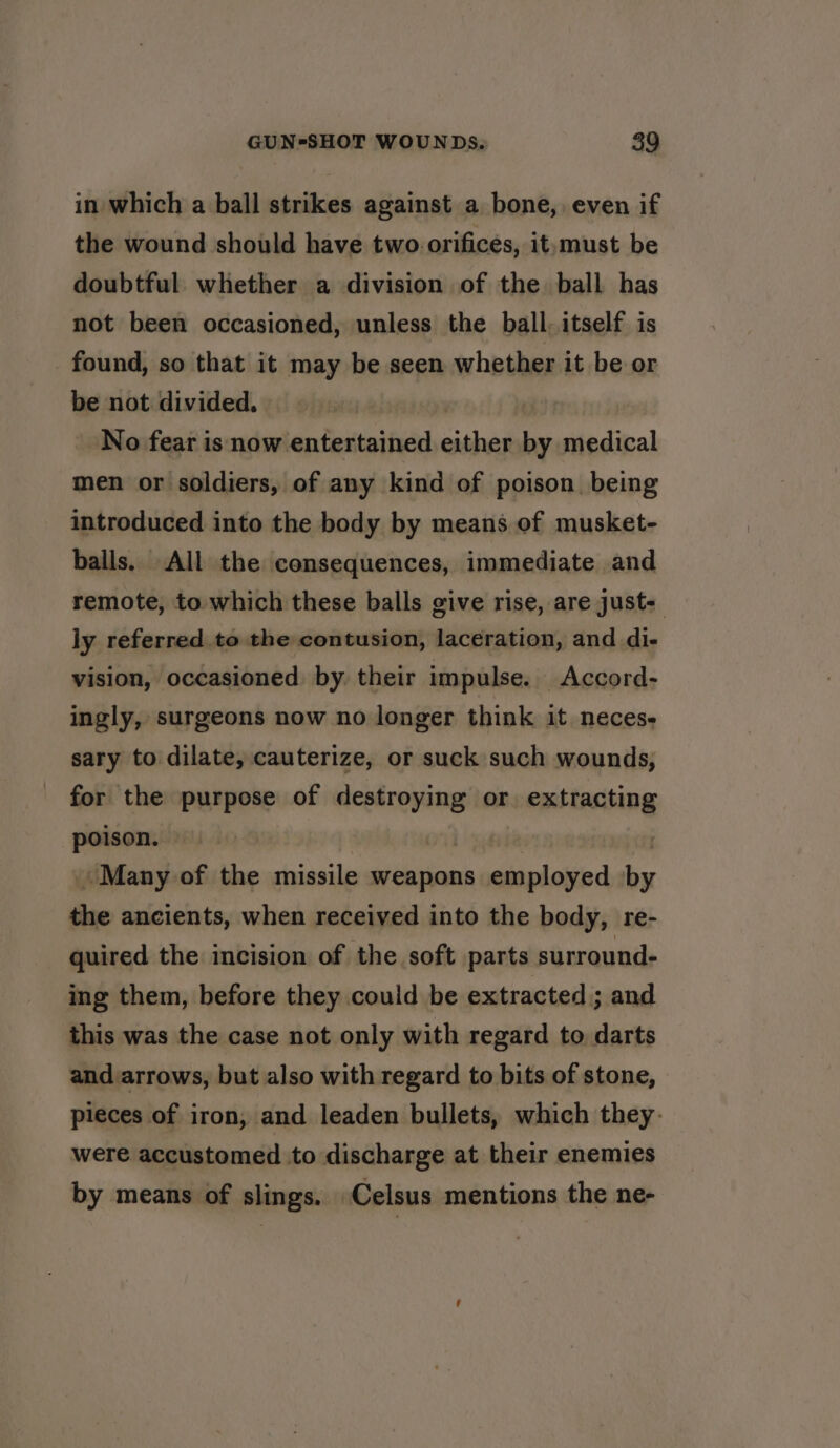 in which a ball strikes against a bone, even if the wound should have two. orifices, it,must be doubtful. whether a division of the ball has not been occasioned, unless the ball. itself is found, so that it may be seen whether it be or be not divided. No fear is now entertained either by medical men or soldiers, of any kind of poison being introduced into the body by means of musket- balls. All the consequences, immediate and remote, to which these balls give rise, are just- ly referred to the contusion, laceration, and di- vision, occasioned by. their impulse. _Accord- ingly, surgeons now no longer think it neces. sary to dilate, cauterize, or suck such wounds, for the purpose of destroying or. extracting poison. Many of the missile weapons employed by the ancients, when received into the body, re- quired the incision of the soft parts surround. ing them, before they could be extracted; and this was the case not only with regard to darts and. arrows, but also with regard to bits of stone, pieces of iron, and leaden bullets, which they: were accustomed to discharge at their enemies by means of slings. -Celsus mentions the ne-