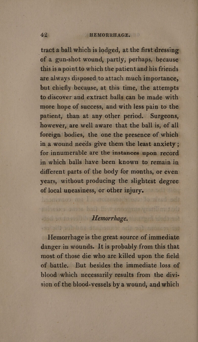 tract a ball which is lodged, at the first dressing of a gun-shot wound, partly, perhaps, because this is a point to which the patient and his friends are always disposed to attach much importance, but chiefly because, at this time, the attempts to discover and extract balls can be made with more hope of success, and with less pain to the patient, than at any other period. Surgeons, however, are well aware that the ball is, of all foreign bodies, the one the presence of which in a wound needs give them the least anxiety ; for innumerable are the instances upon record in which balls have been known to remain in different parts of the body for months, or even years, without producing the slightest degree of local uneasiness, or other injury. Hemorrhage. Hemorrhage is the great source of immediate danger in wounds. It is probably from this that most of those die who are killed upon the field of battle. But besides the immediate loss of blood »which necessarily results from the divi- sion of the blood-vessels by a wound, and which