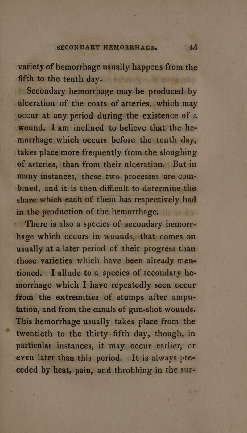 variety of hemorrhage usually ates the fifth to the tenth day. «&gt;» | ‘ » Secondary hemorrhage may. be diaihconh by ulceration of the coats of arteries, which may ‘occur at any period during the existence of a ‘wound. Iam inclined to believe that the he- morrhage which occurs before the tenth day, takes place more frequently from the sloughing of arteries, than from their ulceration. | But in many instances, these two processes are com- bined, and it is then difficult to determine the share which each of them has respectively had — in the production of the hemorrhage. - There is also a species of secondary hemorr- ‘hage which occurs in wounds, that comes on usually at a later period of their progress than ‘those varieties which have been already men- tioned. I allude to a species of secondary he- morrhage which I have repeatedly seen cccur from the extremities of stumps after ampu- tation, and from the canals of gun-shot wounds. This hemorrhage usually takes place from the twentieth to the thirty- fifth day, though, in particular instances, it may occur earlier, or even later than this period. . It is always pre- ceded by heat, pain, and throbbing in the sur-