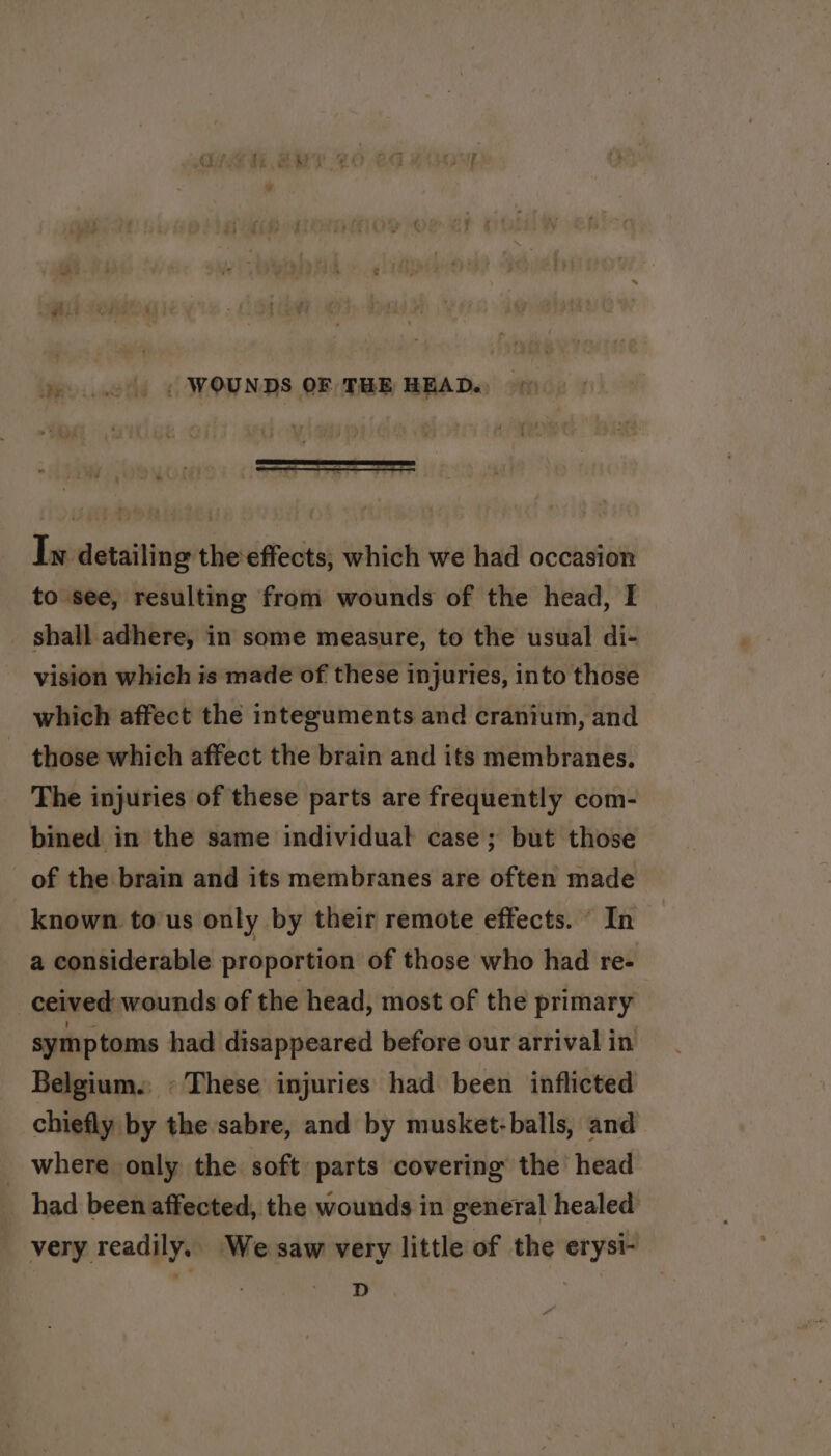 &gt;...) « WOUNDS OF THE HEAD. Iw detailing theeffects, which we had occasion to see, resulting from wounds of the head, I shall adhere, in some measure, to the usual di- vision which is made of these injuries, into those which affect the integuments and cranium, and those which affect the brain and its membranes. The injuries of these parts are frequently com- bined in the same individual case ; but those of the brain and its membranes are often made known tous only by their remote effects. © In a considerable proportion of those who had re- ceived wounds of the head, most of the primary symptoms had disappeared before our arrival in Belgium. » These injuries had been inflicted chiefly by the sabre, and by musket: balls, and _ where only the soft parts covering the head had been affected, the wounds in general healed very readily. We saw very little of the erysi- D