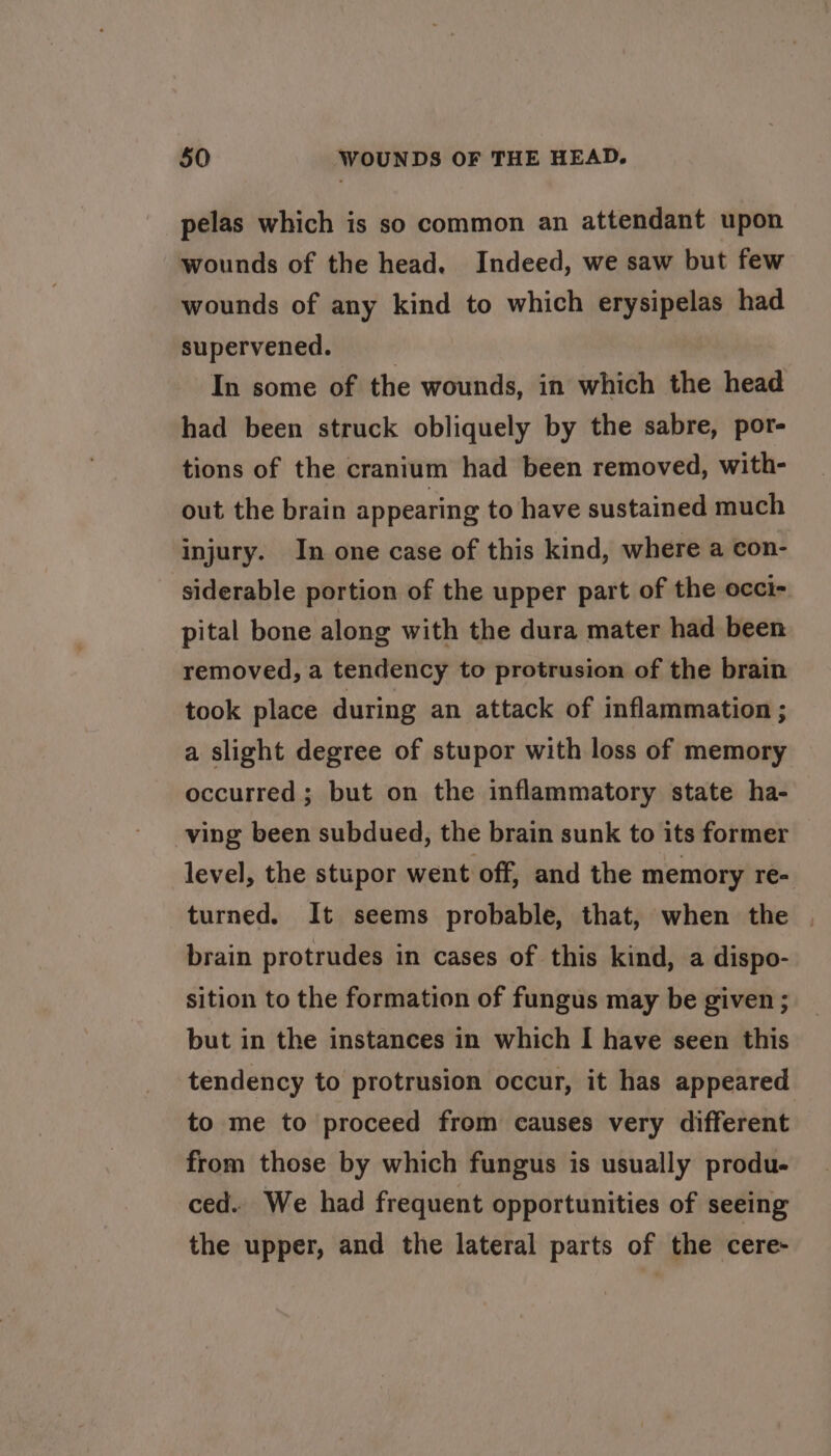 pelas which is so common an attendant upon wounds of the head. Indeed, we saw but few wounds of any kind to which erysipelas had supervened. In some of the wounds, in which the head had been struck obliquely by the sabre, por- tions of the cranium had been removed, with- out the brain appearing to have sustained much injury. In one case of this kind, where a con- siderable portion of the upper part of the occi- pital bone along with the dura mater had been removed, a tendency to protrusion of the brain took place during an attack of inflammation ; a slight degree of stupor with loss of memory occurred ; but on the inflammatory state ha- ving been subdued, the brain sunk to its former level, the stupor went off, and the memory re- turned. It seems probable, that, when the | brain protrudes in cases of this kind, a dispo- sition to the formation of fungus may be given ; but in the instances in which I have seen this tendency to protrusion occur, it has appeared to me to proceed from causes very different from those by which fungus is usually produ- ced. We had frequent opportunities of seeing the upper, and the lateral parts of the cere-