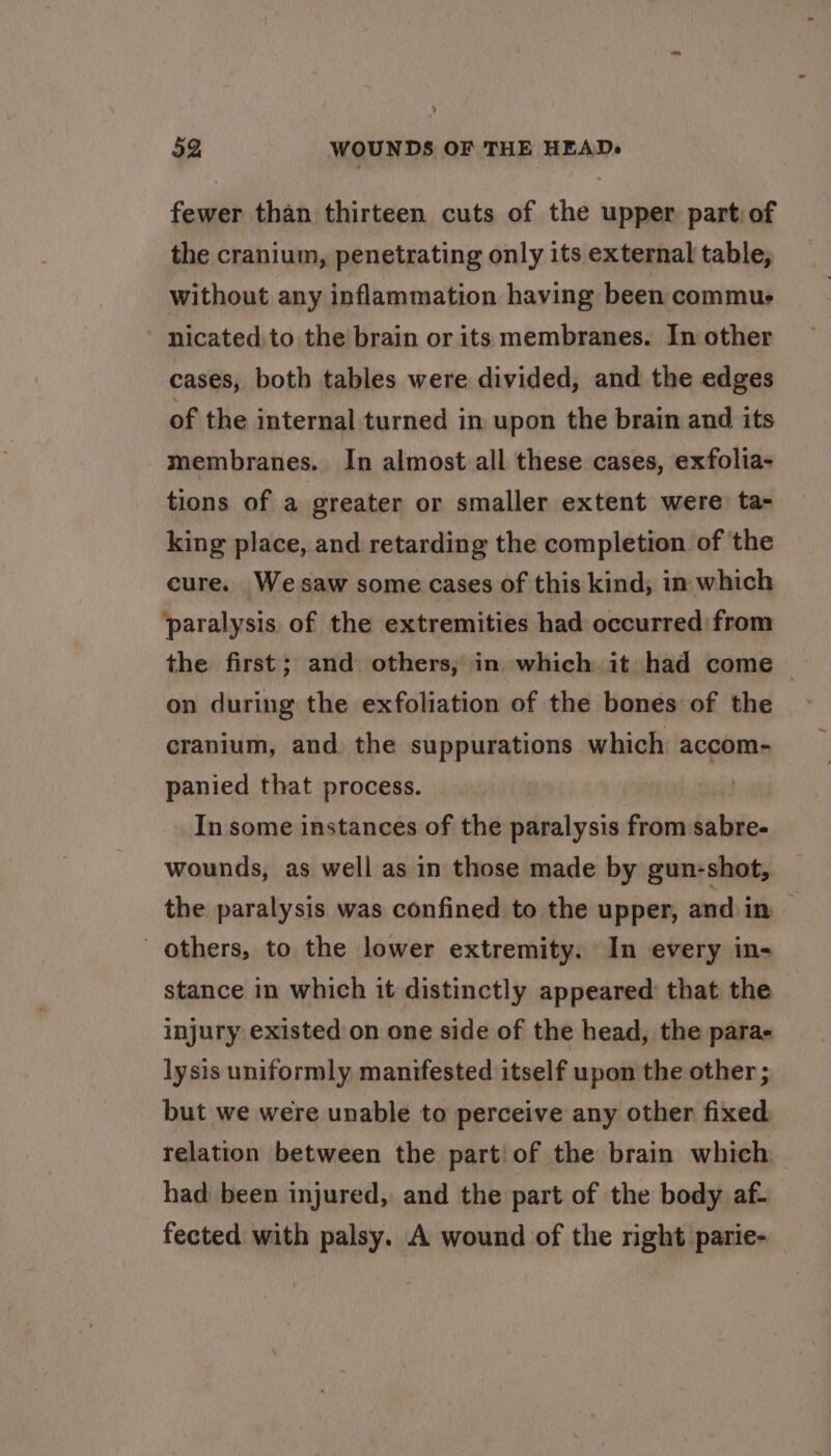 fewer than thirteen cuts of the upper part: of the cranium, penetrating only its external table, without any inflammation having been commus - nicated.to the brain or its membranes. In other cases, both tables were divided, and the edges of the internal turned in upon the brain and its membranes. In almost all these cases, exfolia- tions of a greater or smaller extent were: ta- king place, and retarding the completion of the cure. Wesaw some cases of this kind; in which paralysis. of the extremities had occurred from the first; and others, in which it had come — on during the exfoliation of the bones of the cranium, and. the suppurations which accom- panied that process. In some instances of the paralysis from sabre- wounds, as well as in those made by gun-shot, the paralysis was confined to the upper, and in — others, to the lower extremity. In every in- stance in which it distinctly appeared that the injury existed on one side of the head, the para- lysis uniformly manifested itself upon the other ; but we were unable to perceive any other fixed relation between the part! of the brain which had been injured, and the part of the body af- fected with palsy. A wound of the right parie-