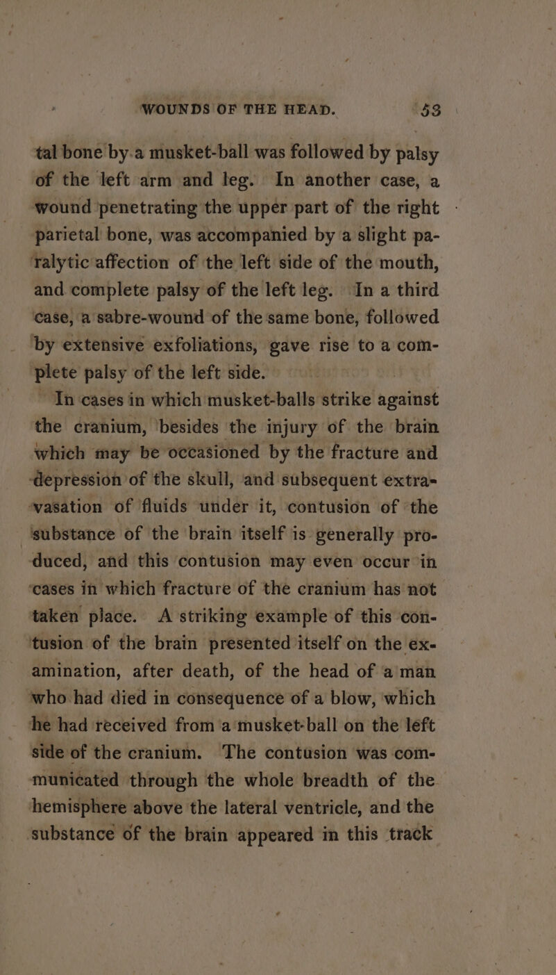 tal bone by.a musket-ball was followed by palsy of the left arm and leg. In another case, a wound penetrating the upper part of the right parietal bone, was accompanied by a slight pa- ralytic affection of the left side of the mouth, and complete palsy of the left leg. In a third case, a sabre-wound of the same bone, followed by extensive exfoliations, gave rise to a com- oe palsy of the left side. In cases in which musket-balls strike n saitiat the cranium, ‘besides the injury of the brain which may be occasioned by the fracture and ‘depression of the skull, and subsequent extra wasation of fluids under it, contusion of ‘the ‘substance of the brain itself is generally pro- duced, and this contusion may even occur in ‘cases in which fracture of the cranium has not taken place. &lt;A striking example of this con- tusion of the brain presented itself on the ex- amination, after death, of the head of aman who had died in consequence of a blow, ‘which he had received from ‘a'‘musket-ball on the left side of the cranium. The contusion was com- municated through the whole breadth of the hemisphere above the lateral ventricle, and the ‘substance of the brain appeared in this track