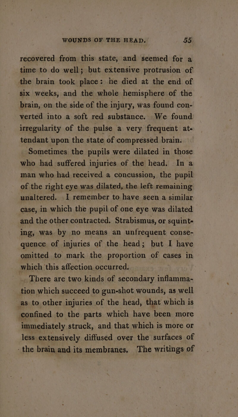 recovered from this state, and seemed for a time to do well; but extensive protrusion of the brain took place: he died at the end. of six weeks, and the whole hemisphere of the brain, on the side of the injury, was found con- verted into a soft red substance. We found irregularity of the pulse a very frequent at- tendant upon the state of compressed brain. Sometimes the pupils were dilated in those who had suffered injuries of the head. In a man who had received a concussion, the pupil of the right eye was dilated, the left remaining unaltered. I remember to have seen a similar case, in which the pupil of one eye was dilated and the other contracted. Strabismus, or squint- ing, was by no means an unfrequent conse- quence of injuries of the head; but I have omitted to mark the proportion of cases in which ‘this affection occurred. _. There are two kinds of secondary inflamma- tion which succeed to gun-shot wounds, as well _as to other injuries of the head, that which is confined to the parts which have been more ‘immediately struck, and that which is more or less extensively diffused over the surfaces of -the brain and its membranes, The writings of