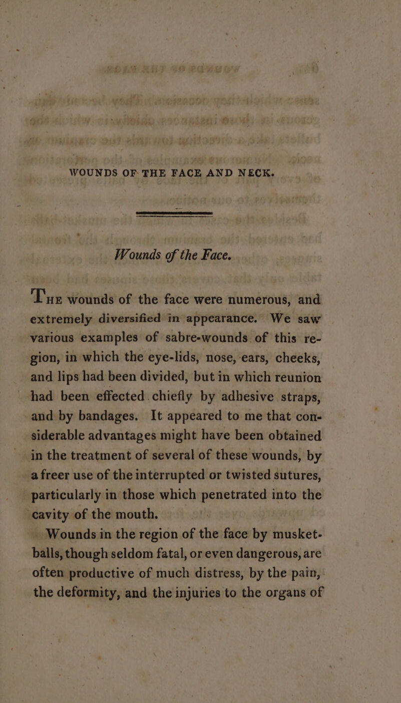 WOUNDS OF THE FACE AND NECK. Wounds of the Face. ‘Tue wounds of the face were numerous, and extremely diversified in appearance. We saw various examples of sabre-wounds of this re- gion, in which the eye-lids, nose, ears, cheeks, and lips had been divided, but in which reunion had been effected chiefly by adhesive straps, and by bandages. It appeared to me that con- siderable advantages might have been obtained in the treatment of several of these wounds, by a freer use of the interrupted or twisted sutures, particularly in those which penetrated into the cavity of the mouth. Wounds in the region of the fice by musket- balls, though seldom fatal, or even dangerous, are often productive of much distress, by the pain, the deformity, and the injuries to the organs of