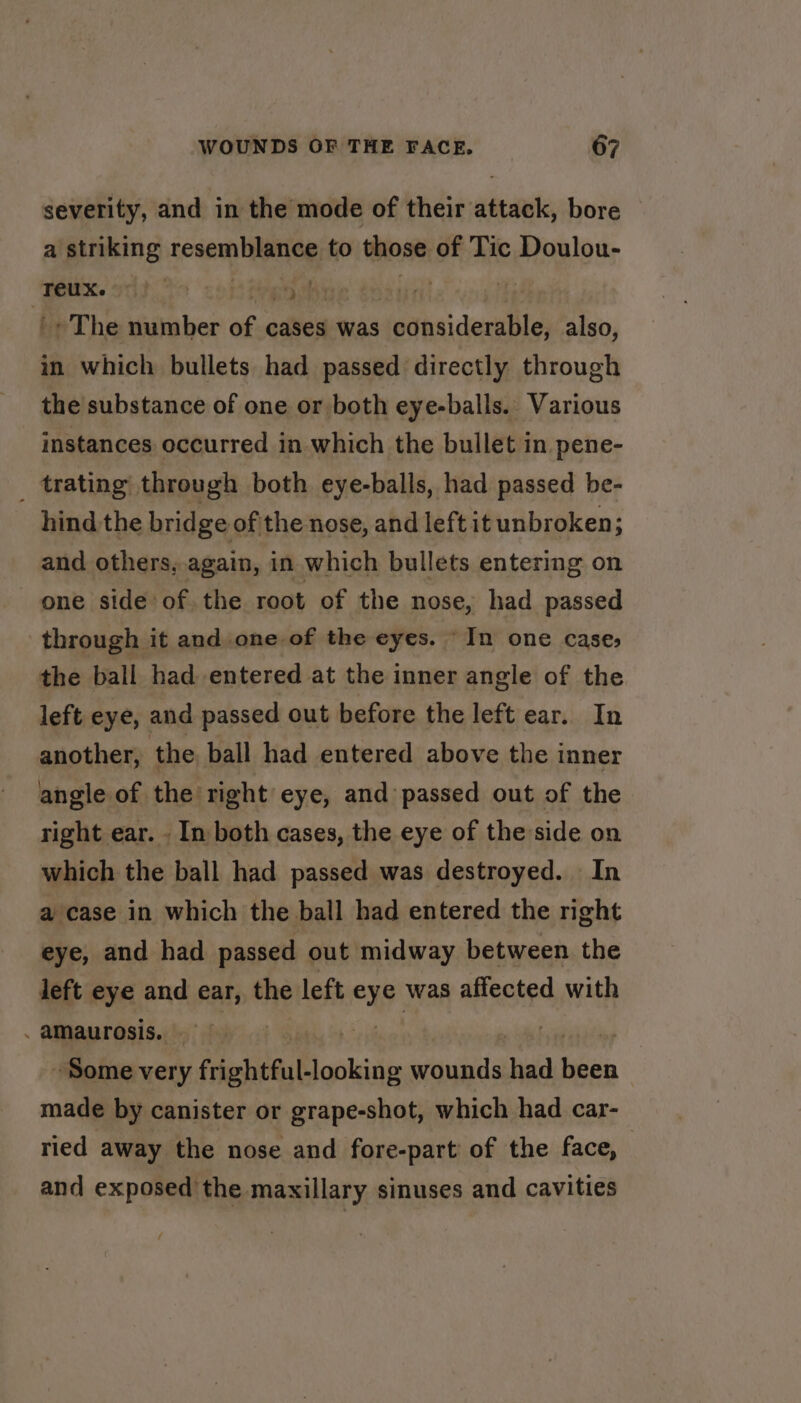severity, and in the mode of their attack, bore a striking resemblance to those of Tic Doulou- Teux. ©} fargo) 7: z » The number of cases was asian also, in which bullets had passed directly through the substance of one or both eye-balls. Various instances occurred in which the bullet in pene- _ trating through both eye-balls, had passed be- hind the bridge of the nose, and left it unbroken; and others,.again, in which bullets entering on one side of the root of the nose, had passed through it and one of the eyes. “In one case, the ball had entered at the inner angle of the left eye, and passed out before the left ear. In another, the ball had entered above the inner angle of the right eye, and passed out of the right ear. - In both cases, the eye of the side on which the ball had passed was destroyed. In a case in which the ball had entered the right eye, and had passed out midway between the left eye and ear, the left oy was affected with . amaurosis. | | Some very frightful ‘online sdauiili had i made by canister or grape-shot, which had car- ried away the nose and fore-part of the face, and exposed the maxillary sinuses and cavities