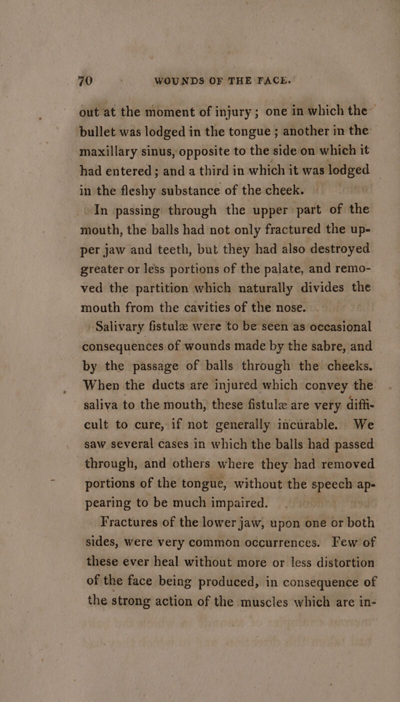 out at the moment of injury; one in which the” bullet was lodged in the tongue ; another in the maxillary sinus, opposite to the side on which it had entered; and a third in which it was lodged in the fleshy substance of the cheek. In passing through the upper part of the mouth, the balls had not only fractured the up- per jaw and teeth, but they had also destroyed greater or less portions of the palate, and remo- ved the partition which naturally divides the mouth from the cavities of the nose. Salivary fistule were to be seen as occasional consequences of wounds made by the sabre, and by the passage of balls through the cheeks. When the ducts are injured which convey the saliva to the mouth, these fistule are very diff- cult to cure, if not generally incurable. We saw several cases in which the balls had passed through, and others where they had removed portions of the tongue, without the speech ap- pearing to be much impaired. | Fractures of the lower jaw, upon one or both sides, were very common occurrences. Few of these ever heal without more or less distortion of the face being produced, in consequence of the strong action of the muscles which are in-