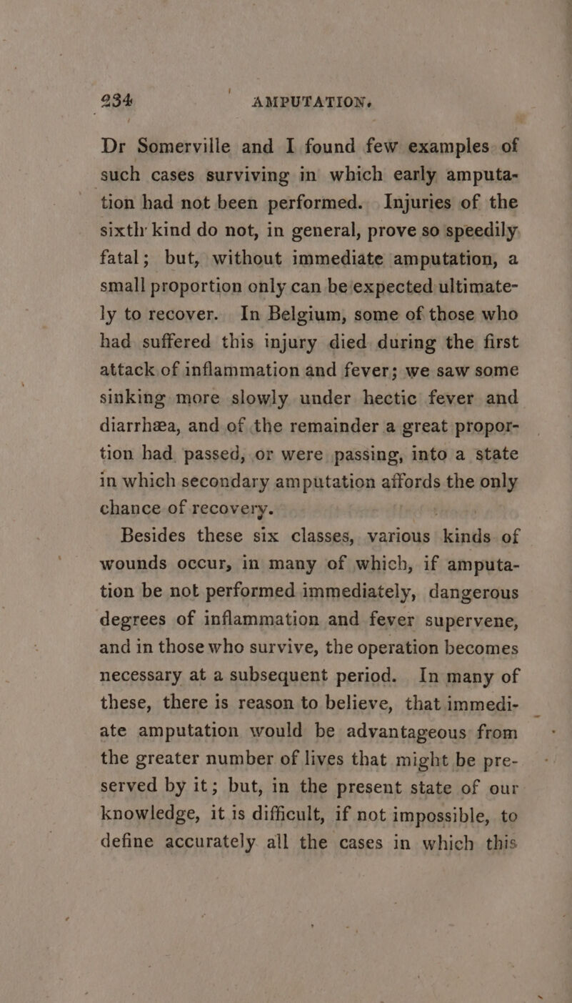 Dr Somerville and I found few examples. of such cases surviving in which early amputa- tion had not been performed. Injuries of the sixth kind do not, in general, prove so speedily fatal; but, without immediate amputation, a small proportion only can be expected ultimate- ly to recover. In Belgium, some of those who had suffered this injury died during the first attack of inflammation and fever; we saw some sinking more slowly under hectic fever and diarrhea, and of the remainder a great propor- tion had. passed, or were passing, into a state in which secondary amputation affords the only chance of recovery. fides hs Besides these six classes, various kinds of wounds occur, in many of which, if amputa- tion be not performed immediately, dangerous degrees of inflammation and fever supervene, and in those who survive, the operation becomes necessary at a subsequent period. In many of these, there is reason to believe, that immedi- ate amputation would be advantageous from the greater number of lives that might be pre- served by it; but, in the present state of our knowledge, it is difficult, if not impossible, to define accurately all the cases in which this