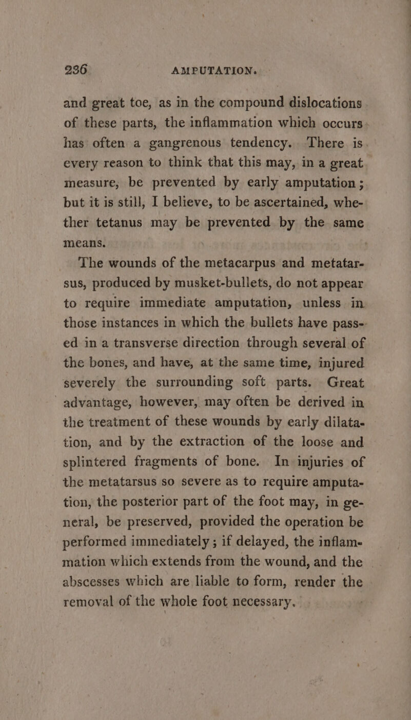 every reason to think that this may, in a great measure, be prevented by early amputation ; but it is still, I believe, to be ascertained, whe- ther tetanus may be prevented by the same means. The wounds of the metacarpus and metatar- sus, produced by musket-bullets, do not appear to require immediate amputation, unless in ed in a transverse direction through several of the bones, and have, at the same time, injured severely the surrounding soft parts. Great advantage, however, may often be derived in the treatment of these wounds by early dilata- tion, and by the extraction of the loose and splintered fragments of bone. In injuries of the metatarsus so severe as to require amputa- tion, the posterior part of the foot may, in ge- neral, be preserved, provided the operation be performed immediately ; if delayed, the inflame abscesses which are liable to form, render the removal of the whole foot necessary,