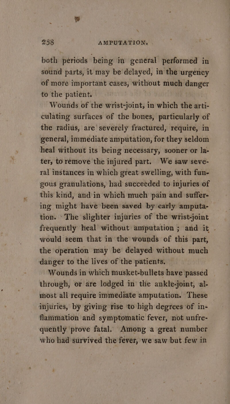\ 238 AMPUTATION, both periods being in general performed in sound parts, it may be delayed, in the urgency of more important cases, WeLle much ots to the patient. Wounds of the wrist-joint, in which the arti- culating surfaces of the bones, particularly of the radius, are severely fractured, require, in general, immediate amputation, for they seldom heal without its being necessary, sooner or la- ter, to remove the injured part. We saw seve- ral instances in which great swelling, with fun- gous gratiulations, had succeeded to injuries of this kind, and in which much pain and suffer- ing might have been saved by early amputa- tion. ‘The slighter injuries of the wrist-joint frequently heal without amputation ; and it ~ would seem that in the wounds of this part, the operation may be delayed without much danger to the lives of the patients. Wounds in which musket-bullets have passed through, or are lodged in the ankle-joint, al- most all require immediate amputation. These — injuries, by giving rise to high degrees of in- flammation and symptomatic fever, not unfre- quently prove fatal. Among a great number who had survived the fever, we saw but few in