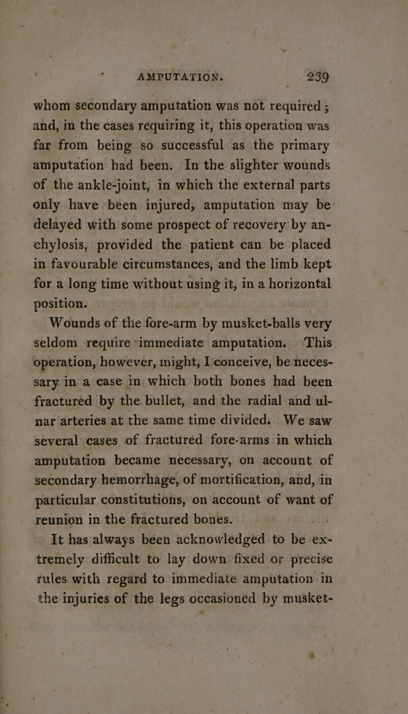 whom secondary amputation was not required ; and, in the cases requiring it, this operation was far from being so successful as the primary amputation had been. In the slighter wounds of the ankle-joint, in which the external parts only have been injured, amputation may be delayed with some prospect of recovery by an- - chylosis, provided the patient can be placed in favourable circumstances, and the limb kept for a long time without using it, in a horizontal position. | Wounds of the fore-arm by musket-balls very seldom require ‘immediate amputation. This operation, however, might, I conceive, be neces- sary in a case in which both bones had been fractured by the bullet, and the radial and ul- nar arteries at the same time divided. We saw several cases of fractured fore-arms in which amputation became necessary, on account. of secondary hemorrhage, of mortification, and, in particular constitutions, on account of want of reunion in the fractured bones. nay It has always been acknowledged to be ex- tremely difficult to lay down fixed or precise rules with regard to immediate amputation in the injuries of the legs occasioned by musket-