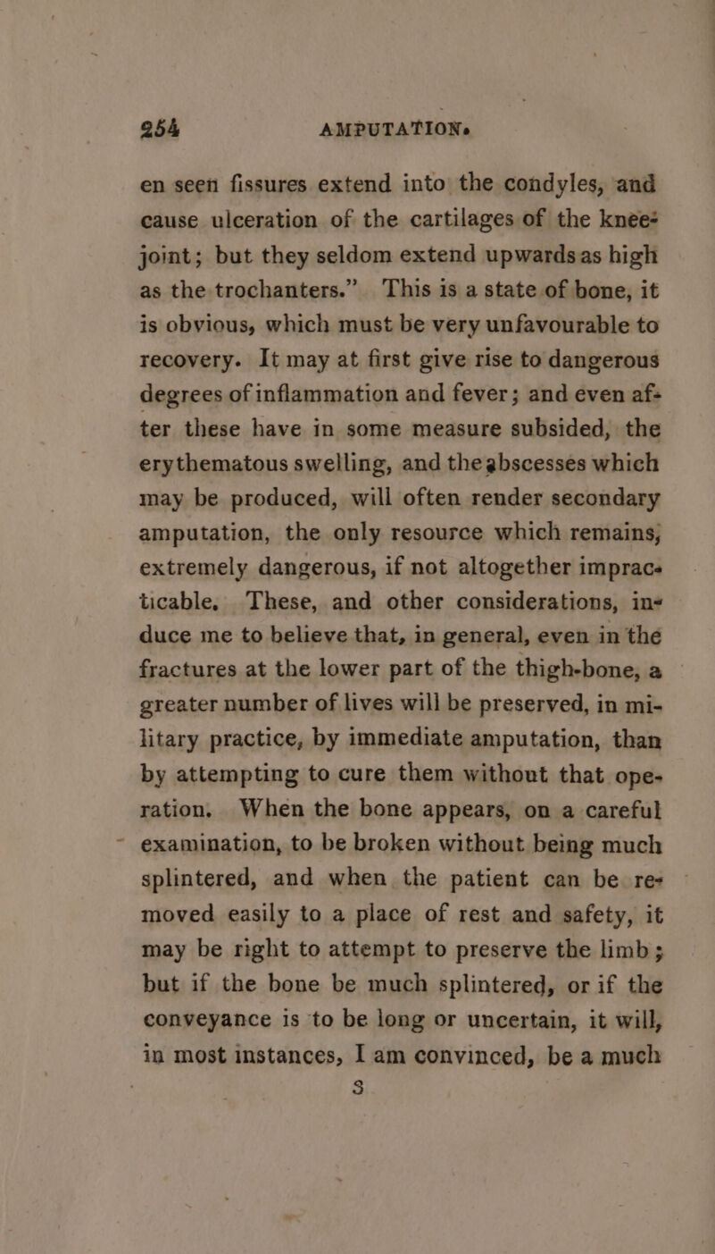 en seen fissures extend into the condyles, and cause ulceration of the cartilages of the knee- joint; but they seldom extend upwardsas high as the trochanters.” This is a state of bone, it is obvious, which must be very unfavourable to recovery. It may at first give rise to dangerous degrees of inflammation and fever; and even af: ter these have in some measure subsided, the erythematous swelling, and the abscesses which may be produced, will often render secondary amputation, the only resource which remains, extremely dangerous, if not altogether impracs ticable. These, and other considerations, in duce me to believe that, in general, even in the fractures at the lower part of the thigh-bone, a greater number of lives will be preserved, in mi- litary practice, by immediate amputation, than by attempting to cure them without that ope- ration, When the bone appears, on a careful ~ examination, to be broken without bemg much splintered, and when the patient can be. re- moved easily to a place of rest and safety, it may be right to attempt to preserve the limb; but if the bone be much splintered, or if the conveyance is to be long or uncertain, it will, in most instances, I am convinced, be a much 3