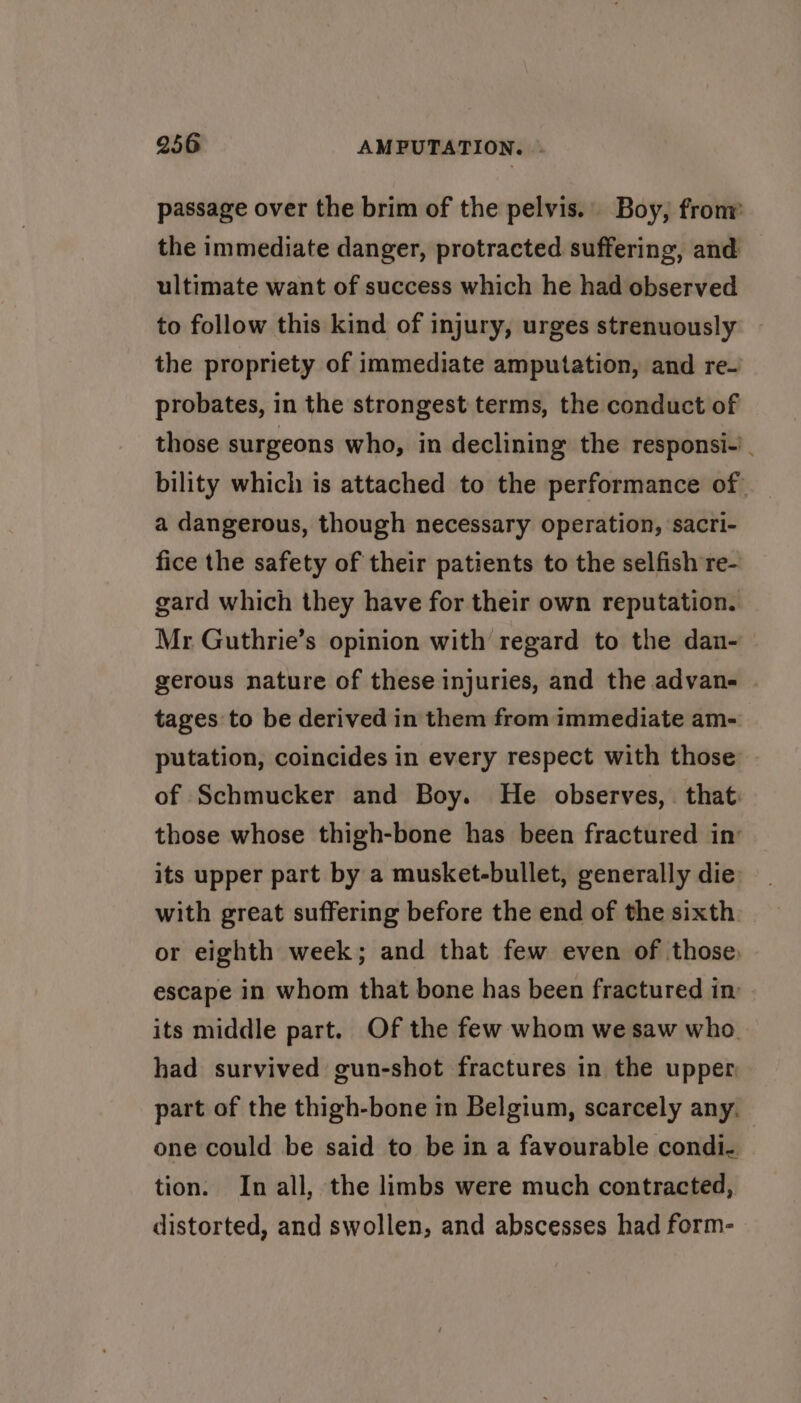 passage over the brim of the pelvis.. Boy, from the immediate danger, protracted suffering, and ultimate want of success which he had observed to follow this kind of injury, urges strenuously the propriety of immediate amputation, and re- probates, in the strongest terms, the conduct of those surgeons who, in declining the responsi-’. bility which is attached to the performance of a dangerous, though necessary operation, sacri- fice the safety of their patients to the selfish re- gard which they have for their own reputation. Mr Guthrie’s opinion with regard to the dan- gerous nature of these injuries, and the advan- tages to be derived in them from immediate am- putation, coincides in every respect with those of Schmucker and Boy. He observes, that. those whose thigh-bone has been fractured in’ its upper part by a musket-bullet, generally die with great suffering before the end of the sixth or eighth week; and that few even of those, escape in whom that bone has been fractured in its middle part. Of the few whom we saw who. had survived gun-shot fractures in the upper part of the thigh-bone in Belgium, scarcely any. one could be said to be in a favourable condi. tion. In all, the limbs were much contracted, distorted, and swollen, and abscesses had form-