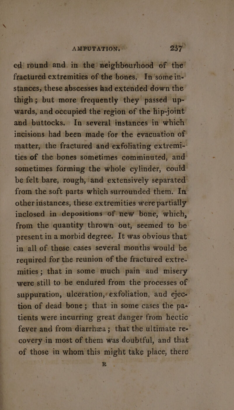 ed) round and. in the neighbourhood of the’ fractured extremities of the bones. In’somein- stances, these abscesses had extended down the thigh; but more frequently they passed up- wards, and occupied the region of the hip-joint’ and buttocks. In’ several instances in which’ incisions had been made for the evacuation of matter, the fractured and’exfoliating extremi-' ties of the bones sometimes comminuted, and sometimes forming the whole cylinder, could’ be felt bare, rough,'and extensively separated from the soft parts which surrounded them. In other itistances, these extremities were partially inclosed in :depositions of new bone, which, from the quantity thrown out, seemed to be present in a morbid degree. It was obvious that in all of these cases several months would be required for the reunion of the fractured extre- mities; that in some much pain and misery were still to be endured from the processes of suppuration, ulceration,’exfoliation, and ejec- tion of dead bone; that in some cases the pa- tients were incurring great danger from hectic fever and from diarrhea; that the ultimate re-' covery in most of them was doubtful, and that of those in whom this might take place, there R