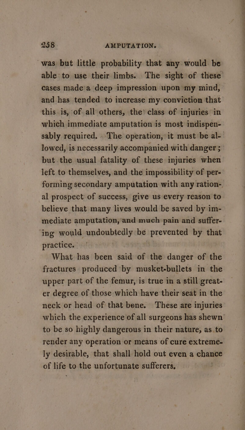was but little probability that any would be able to use their limbs. The sight of these cases made’a deep impression upon my mind, and has tended to increase my conviction that this is, of all others, the’ class of injuries in which immediate amputation is most indispen- sably required. The operation, it must be al- lowed, is necessarily accompanied with danger ; but .the usual fatality of these injuries when left to themselves, and the impossibility of per- forming secondary amputation with any ration-. al prospect’ of success, give us every reason to believe that many lives would be saved by im- mediate amputation, and much pain and suffer- ing would undoubtedly be 2 aig by that practice. What has been said of the danger of the fractures produced by musket-bullets in the upper part of the femur, is true in a still great- er degree of those which have their seat in the neck or head of that bone. These are injuries which the experience of all surgeons has shewn to be so highly dangerous in their nature, as.to render any operation or means of cure extreme- ly desirable, that shall hold out even a haar of ie to the unfortunate sufferers,