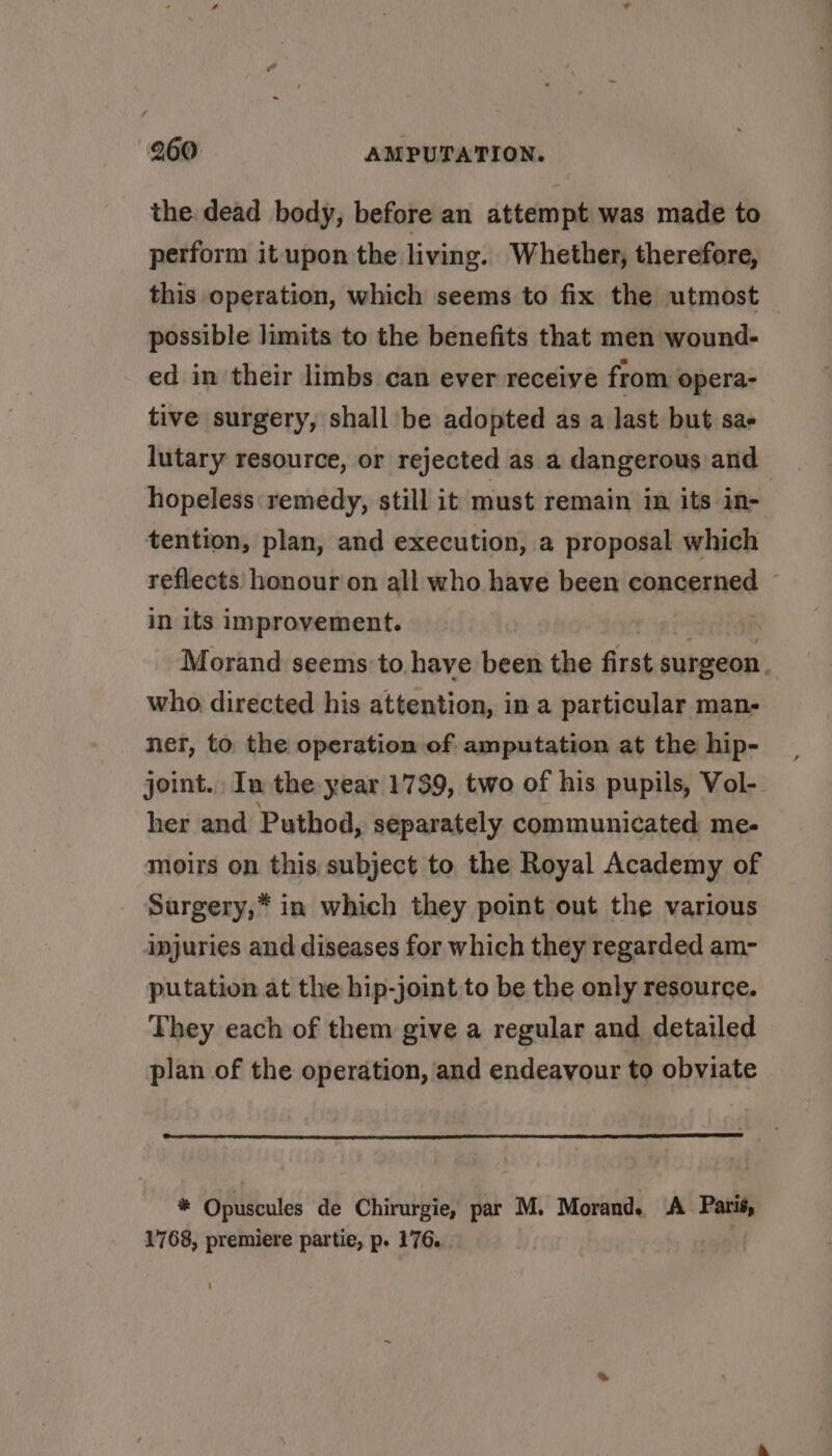 the dead body, before an attempt was made to perform it upon the living. Whether, therefore, this operation, which seems to fix the utmost possible limits to the benefits that men wound- ed in their limbs can ever receive from opera- tive surgery, shall be adopted as a last but sae lutary resource, or rejected as a dangerous and hopeless remedy, still it must remain in its in- tention, plan, and execution, a proposal which reflects honour on all who have been concerned in its improvement. | Morand seems: to have been the first surgeon. who directed his attention, in a particular man- ner, to the operation of amputation at the hip- joint. In the year 1739, two of his pupils, Vol-. her and Puthod, separately communicated me- moirs on this subject to the Royal Academy of Surgery,* in which they point out the various injuries and diseases for which they regarded am- putation at the hip-joint to be the only resource. They each of them give a regular and detailed plan of the operation, and endeavour to obviate * Opuscules de Chirurgie, par M. Morand. A Paris, 1768, premiere partie, p. 176.