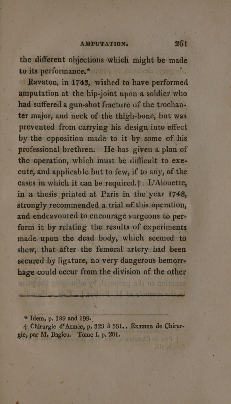 the different objections which might be made to its performance.* | | Ravaton, in 1743, wished to have radiate amputation at the hip-joint upon a soldier who had suffered a gun-shot fracture of the trochan- ter major, and neck of the thigh-bone, but was prevented from catrying his design into effect by the opposition made to it by some of his professional brethren. He has given a plan of the operation, which must be difficult to exe- cute, and applicable but to few, if to any, of the cases in which it can be required.}: L’Alouette, in a thesis printed at Paris in the year 1748, strongly recommended a trial of this. operation, and endeavoured to encourage surgeons to per- form it by relating the results of experiments made. upon the dead body, which seemed: to shew, that after the femoral artery: had been secured by ligature, no very dangerous hemorr- hage could occur from the division of the other * Idem, p. 189 and 199. + Chirurgie d’Armée, p. 323 4 331.. Examen de Chirur- gie, par M. Bagieu. Tome I. p. 201. :
