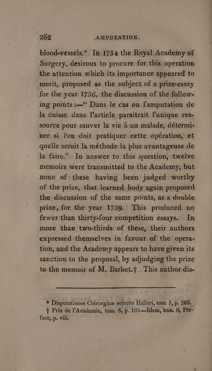 blood-vessels.* In 1754 the Royal Academy of Surgery, desirous to procure for this operation the attention which its importance appeared to merit, proposed as the subject of a prize-essay for the year 1756, the discussion of the follow- ing points :—“ Dans le cas ou l’amputation de la cuisse dans larticle paraitrait unique res- source pour sauver la vie 4 un malade, détermi- ner si lon doit: pratiquer cette opération, et quelle seroit la méthode la plus avantageuse de la faire.” In answer to this question, twelve memoirs were transmitted to the Academy, but none of these having been judged worthy. of the prize, that learned body again proposed the discussion of the same points, as a double prize, for the year 1759. This produced no fewer'than thirty-four competition essays. In more than two-thirds of these, their authors expressed themselves in favour of the opera- tion, and the Academy appears to have given its sanction to the proposal, by adjudging the prize tothe. memoir of M, Barbet.+ .This author dis- be Disputationes Chirurgice selectz Halleri, tom. 5, p. 265. + Prix de Academie, tom. is p- 101—Idem, tom. % Pre-— face, p. viii.
