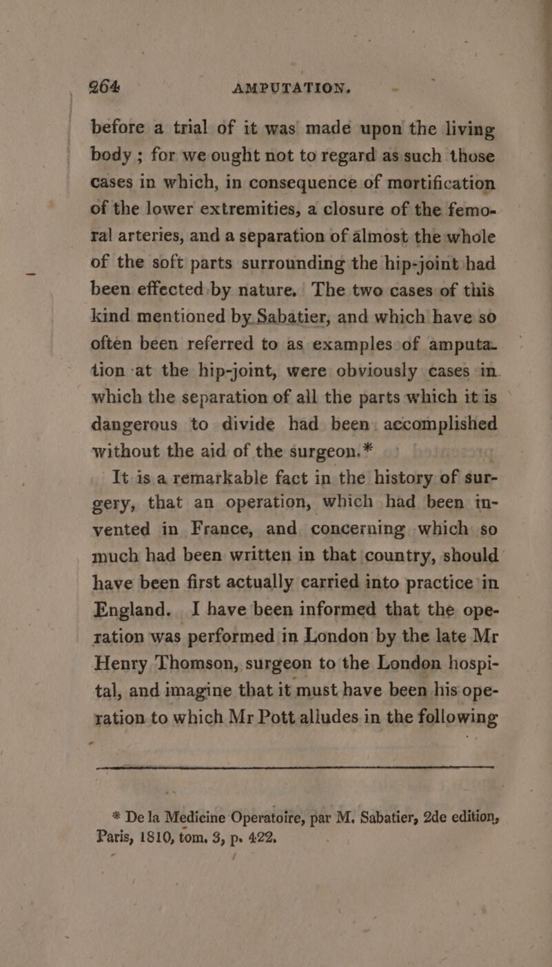 before a trial of it was made upon the living body ; for we ought not to regard as such those cases in which, in consequence of mortification of the lower extremities, a closure of the femo- ral arteries, and a separation of almost the whole of the soft parts surrounding the hip-joint had been effected by nature. The two cases of this kind mentioned by. Sabatier, and which have so often been referred to as examplesoof amputa- dangerous to divide had been. accomplished without the aid of the surgeon.* It is.a remarkable fact in the history of sur- gery, that an operation, which had been in- vented in France, and concerning which so have been first actually carried into practice in England. I have been informed that the ope- tation was performed in London by the late Mr Henry Thomson, surgeon to the London hospi- tal, and imagine that it must have been his ope- ration to which Mr Pott alludes in the following * * De la Medicine Operatoire, par M. Sabatier, 2de edition, sine 1810, tom, 3, Ps 4.22, Se