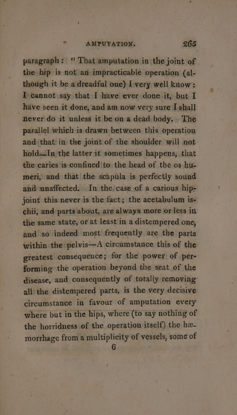 paragraph: ‘ That amputation in the joint of the hip is not an impracticable operation (al- though it be a dreadful one) I very well kiow:. I cannot say that I have’ ever done it, but I have seen it done, and am now very sure I shall | “tever do it unless it be on a dead body. . The parallel which is drawn between this operation and that in the joint of the shoulder will not hold—In the latter it sometimes happens, that the caries is confined to the head of the os hu- meri, and that the scapula is perfectly sound and unaffected. In the.case of a carious hip- joint this never is the fact; the acetabulum is- chii, and parts about, are always more or less in the same state, or at least in a distempered one, and so indeed most frequently are the parts within the pelvis—A circumstance this of the greatest consequence ; for the power of per- forming the operation beyond the seat of the disease, and consequently of totally removing all the distempered parts, is the very decisive circumstance in favour of amputation every where but in the hips, where (to say nothing of the horridness of the operation itself) the hx- morthage from a multiplicity of vessels, some of 6 .