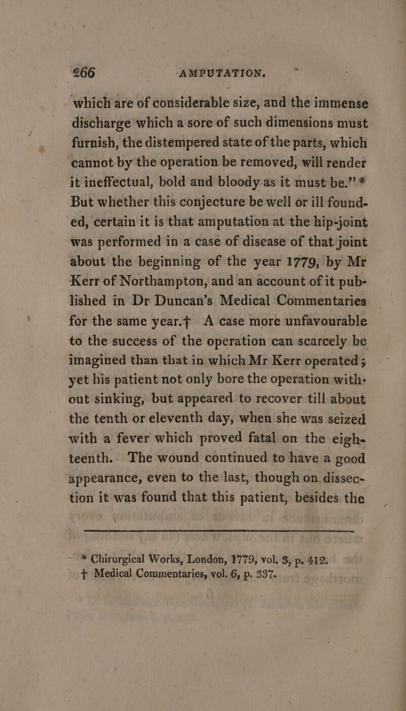 oe which are of considerable size, and the immense discharge which a sore of such dimensions must — furnish, the distempered state of the parts, which cannot by the operation be removed, will render it ineffectual, bold and bloody as it must be.’’ * But whether this conjecture be well or ill found- ed, certain it is that amputation at the hip-joint was performed in a case of disease of that joint about the beginning of the year 1779, by Mr Kerr of Northampton, and an account of it pub- lished in Dr Duncan’s Medical Commentaries. for the same year.f A case more unfavourable to the success of the operation can scarcely be imagined than that in which Mr Kerr operated 5 yet his patient not only bore the operation with- out sinking, but appeared to recover till about the tenth or eleventh day, when she was seized with a fever which proved fatal on the eigh- teenth. The wound continued to have a good appearance, even to the last, though on dissec- tion it was found that this patient, besides the r Chirurgical Works, London, 1779, vol. 3, p. 412. + Medical Commentaries, vol. 6, p. 337.