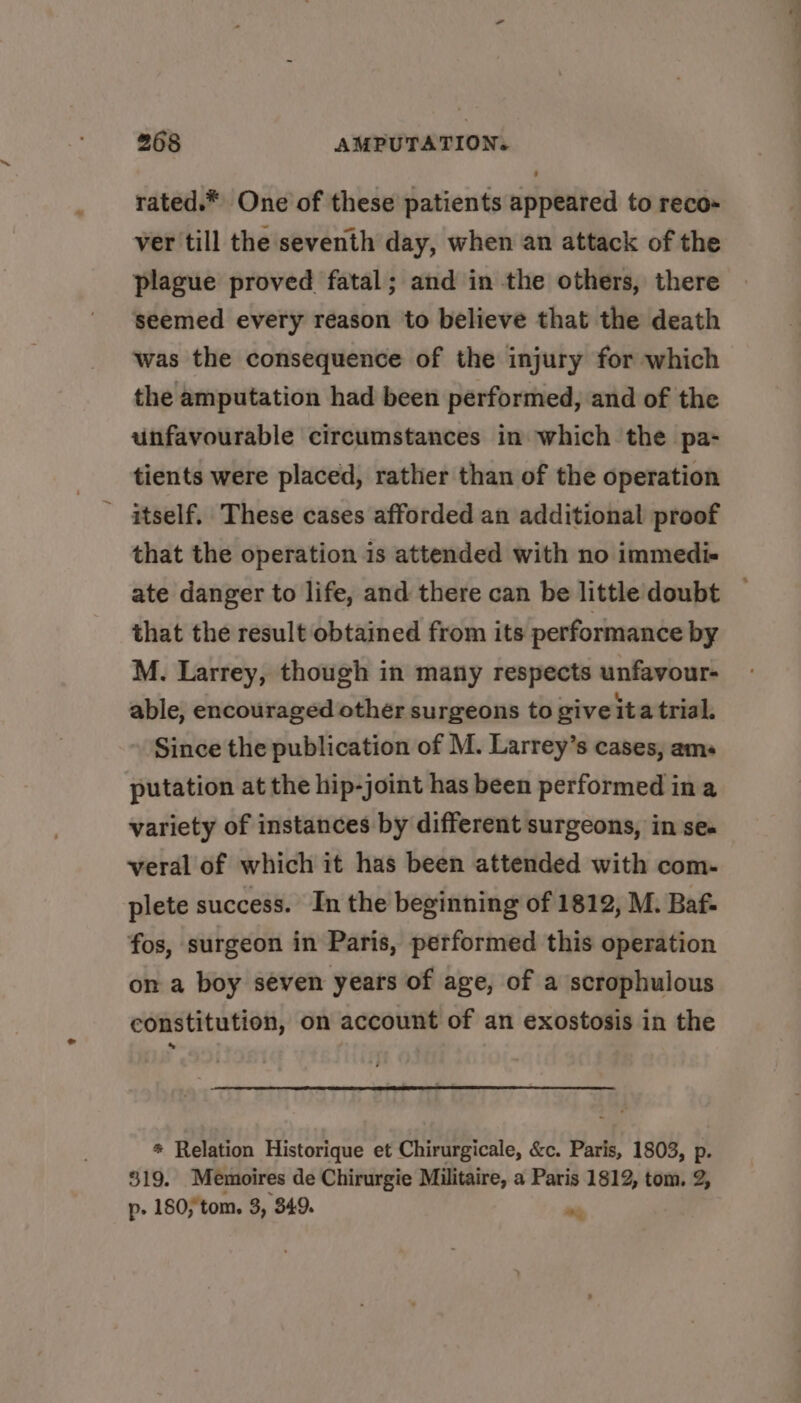 rated.* One of these patients appeared to reco- ver till the seventh day, when an attack of the plague proved fatal; and in the others, there seemed every reason to believe that the death was the consequence of the injury for which the amputation had been performed, and of the unfavourable circumstances in which the pa- tients were placed, rather than of the operation itself. These cases afforded an additional proof that the operation is attended with no immedi- ate danger to life, and there can be little doubt that the result obtained from its performance by M. Larrey, though in many respects unfavour- able, encouraged other surgeons to give ita trial. Since the publication of M. Larrey’s cases, ams putation at the hip-joint has been performed in a variety of instances by different surgeons, in se. veral of which it has been attended with com- plete success. In the beginning of 1812, M. Baf- fos, surgeon in Paris, performed this operation on a boy séven years of age, of a scrophulous constitution, on account of an exostosis in the * Relation Historique et Chirurgicale, &c. Paris, 1803, p. 319. Memoires de Chirurgie Militaire, a Paris 1812, tom. 2, p- 180, tom. 3, 349. me