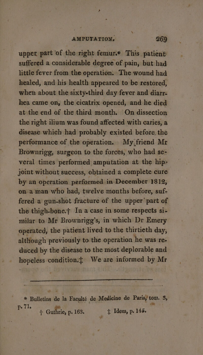 upper part of the right femur.* This patient suffered a considerable degree of pain, but had little fever from the operation. The wound had healed, and his health appeared to be restored, when about the sixty-third day fever and diarr- hea came on, the cicatrix opened, and he died at the end of the third month. On dissection the right ilium was found affected with caries, a disease which had probably existed before, the performance of the operation. My,friend Mr Brownrigg, surgeon to the forces, who had se- veral times performed amputation at the hip: joint without success, obtained a complete cure by an operation performed in December 1812, on. a man who had, twelve months before, suf- fered a gun-shot fracture of the upper’ part of the thigh-bone.t In a case in some respects si- ‘milar to Mr Brownrigg’s, in which Dr Emery operated, the patient lived to the thirtieth day, although previously to the operation he was re- duced by the disease to the most deplorable and hopeless condition.} We are informed by Mr * Bulletins de la Faculté de Medicine de Paris,’ fain. 5, 71, ; tT Guthrie, p. 163. + Idem, p. 145. ts