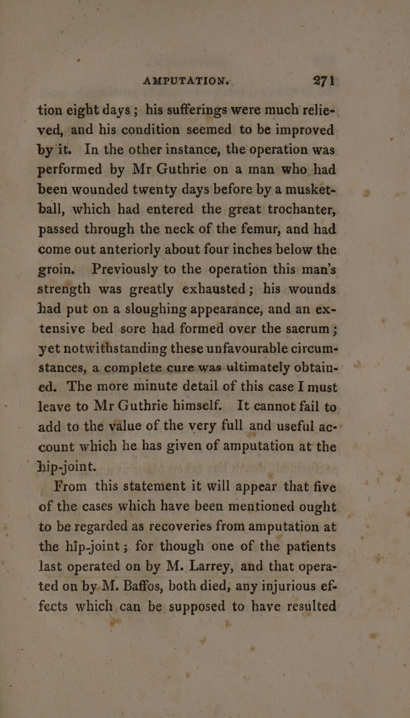 tion eight days; his sufferings were much relie- ved, and his condition seemed to be improved by it. In the other instance, the operation was performed by Mr Guthrie on a man who had been wounded twenty days before by a musket- ball, which had entered the great trochanter, passed through the neck of the femur, and had come out anteriorly about four inches below the groin. Previously to the operation this man’s strength was greatly exhausted; his wounds had put on a sloughing appearance, and an ex- tensive bed sore had formed over the sacrum ; yet notwithstanding these unfavourable circum- stances, a complete cure was ultimately obtain- ed. The more minute detail of this case I must leave to Mr Guthrie himself. It cannot fail to add to the value of the very full and useful ac-: count which he has given of amputation at the hip-joint. tet From this statement it will appear that five | of the cases which have been mentioned ought to be regarded as recoveries from amputation at the hip-joint ; for though one of the patients last operated on by M. Larrey, and that opera- ted on by.M. Baffos, both died, any injurious ef- fects which can be supposed to have resulted - ;