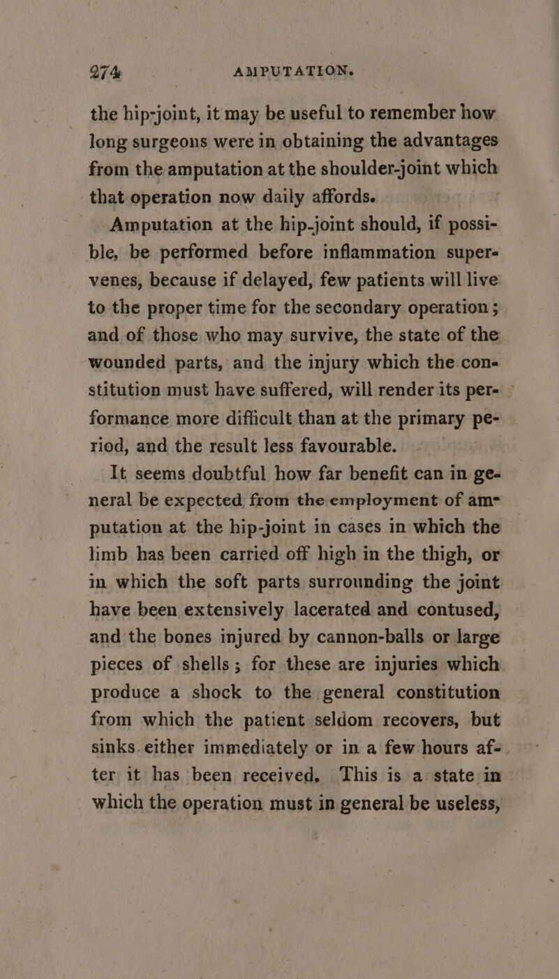 the hip-joint, it may be useful to remember how long surgeons were in obtaining the advantages from the amputation at the shoulder-joint which that operation now daily affords. Amputation at the hip-joint should, if possi- ble, be performed before inflammation super- venes, because if delayed, few patients will live to the proper time for the secondary operation ; and of those who may survive, the state of the wounded parts, and the injury which the con- stitution must have suffered, will render its per- — formance more difficult than at the primary pe- riod, and the result less favourable. It seems doubtful how far benefit can in ge- neral be expected from the employment of am- putation at the hip-joint in cases in which the limb has been carried off high in the thigh, or in which the soft parts surrounding the joint have been extensively lacerated and contused, and the bones injured by cannon-balls or large pieces of shells; for these are injuries which produce a shock to the general constitution from which the patient seldom recovers, but sinks either immediately or in a few hours af- ter it has been received, This is a state in which the operation must in general be useless,