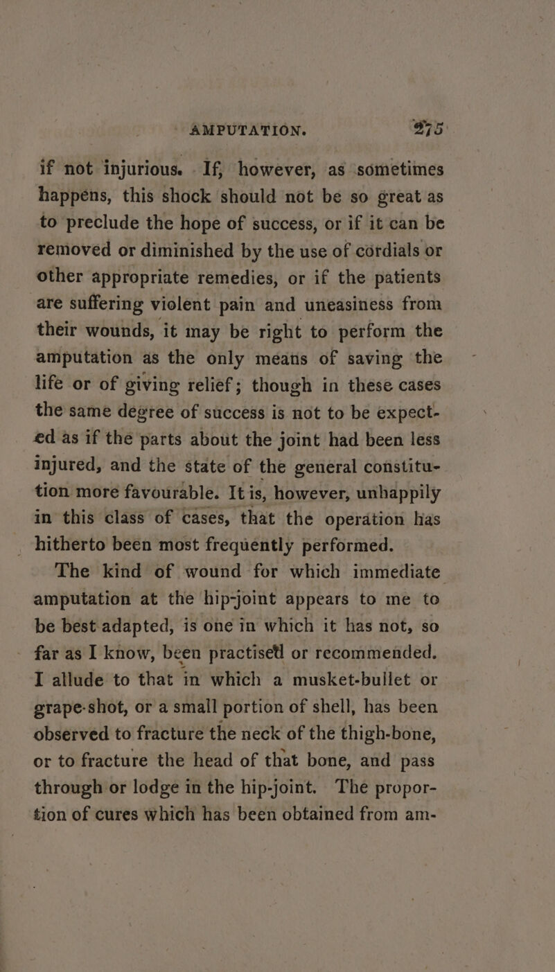 if not injurious. If, however, as sometimes happens, this shock should not be so great as to preclude the hope of success, or if it can be removed or diminished by the use of cordials or other appropriate remedies, or if the patients are suffering violent pain and uneasiness from their wounds, it may be right to perform the amputation as the only means of saving the life or of giving relief; though in these cases the same degree of success is not to be expect- ed as if the parts about the joint had been less injured, and the state of the general constitu- tion more favourable. It is, however, unhappily in this class of cases, that the operation has _ hitherto been most frequently performed. The kind of wound for which immediate amputation at the hip-joint appears to me to be best adapted, is one in which it has not, so - far as I know, been practised or recommended. I allude to that in which a musket-bullet or grape-shot, or a small portion of shell, has been observed to fracture the neck of the thigh-bone, or to fracture the head of that bone, and pass through or lodge in the hip-joint. The propor- tion of cures which has been obtained from am-