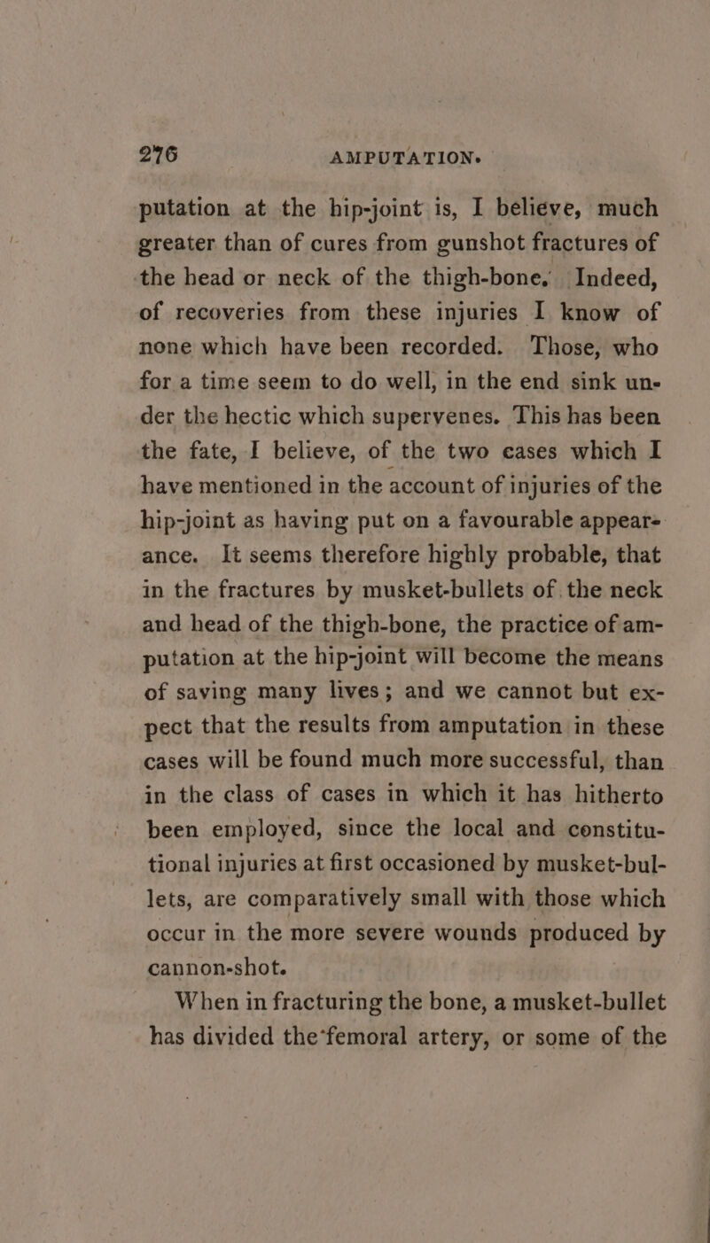 putation at the hip-joint is, I believe, much greater than of cures from gunshot fractures of the head or neck of the thigh-bone. Indeed, of recoveries from these injuries I know of none which have been recorded. Those, who for a time seem to do well, in the end sink un- der the hectic which supervenes. This has been the fate, I believe, of the two cases which I have mentioned in the account of injuries of the hip-joint as having put on a favourable appear= ance. It seems therefore highly probable, that in the fractures by musket-bullets of. the neck and head of the thigh-bone, the practice of am- putation at the hip-joint will become the means of saving many lives; and we cannot but ex- pect that the results from amputation in these cases will be found much more successful, than in the class of cases in which it has hitherto been employed, since the local and constitu- tional injuries at first occasioned by musket-bul- lets, are comparatively small with those which occur in the more severe wounds produced by cannon-shot. When in fracturing the bone, a musket-bullet has divided the*femoral artery, or some of the
