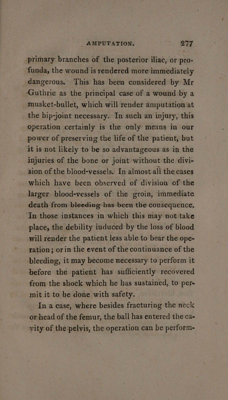 primary branches of the posterior iliac, or pro- funda, the wound is rendered more:immediately dangerous. This has been considered by Mr Guthrie as the principal case of a wound by a musket-bullet, which will render amputation at the hip-joint necessary. In such an injury, this operation certainly 1s the only means in our power of preserving the life of the patient, but ‘it is not likely to be so advantageous as in the injuries of the bone or joint without the divi- sion of the blood-vessels.. In almost all the cases which have been observed of division of the larger blood-vessels of the groin, immediate death from bleeding has been the consequence. ‘In those instances in which this may not take place, the debility induced by the loss of blood will render the patient less able to bear the ope- ration; orin the event of the continuance of the bleeding, it may become necessary to perform it before the patient has sufficiently recovered from the shock which he has sustained, to per- mit it to be done with safety. In a case, where besides fracturing the neck or head of the femur, the ball has entered the ca- vity of the’pelvis, the operation can be perform-