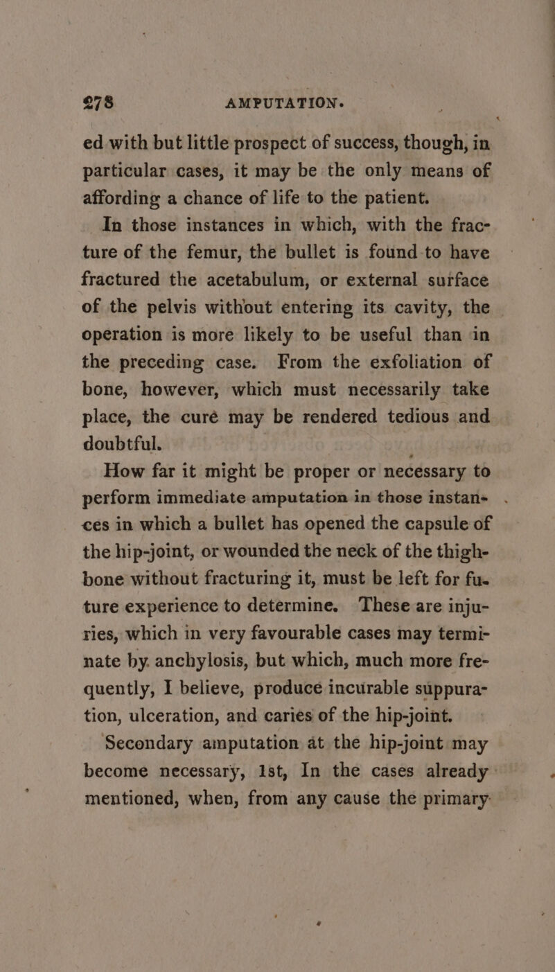 ed with but little prospect of success, though, in particular cases, it may be the only means of affording a chance of life to the patient. In those instances in which, with the frac- ture of the femur, the bullet is found-to have fractured the acetabulum, or external surface of the pelvis without entering its cavity, the operation is more likely to be useful than in the preceding case. From the exfoliation of bone, however, which must necessarily take place, the curé may be rendered tedious and doubtful. How far it might be proper or necessary to perform immediate amputation in those instan- ces in which a bullet has opened the capsule of the hip-joint, or wounded the neck of the thigh- bone without fracturing it, must be left for fu- ture experience to determine. These are inju- ries, which in very favourable cases may termi- nate by. anchylosis, but which, much more fre- quently, I believe, produce incurable suppura- tion, ulceration, and caries of the hip-joint. Secondary amputation at the hip-joint may become necessary, Ist, In the cases already mentioned, when, from any cause the primary