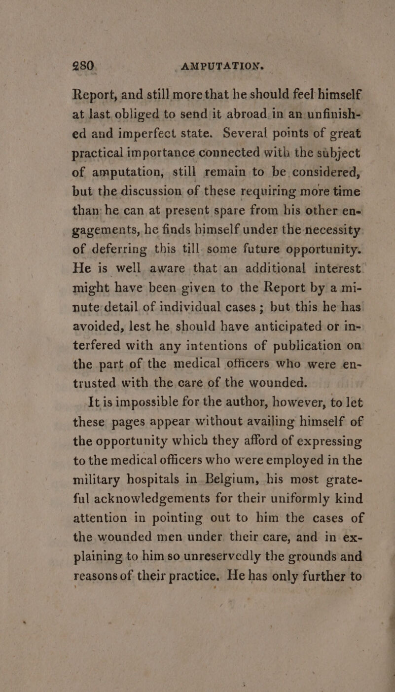 at last. obliged to send it abroad in an unfinish- ed and imperfect state. Several points of great practical importance connected with the subject of amputation, still remain to be considered, but the discussion of these requiring more time than: he can at present spare from his other en- gagements, he finds himself under the necessity of deferring this till. some future opportunity. might have been given to the Report by a mi- nute detail of individual cases; but this he has avoided, lest he should have anticipated or in- terfered with any intentions of publication on the part of the medical officers who were en- trusted with the care of the wounded. It is impossible for the author, however, to let these pages appear without availing himself of the opportunity which they afford of expressing to the medical officers who were employed in the military hospitals in Belgium, his most grate- ful acknowledgements for their uniformly kind attention in pointing out to him the cases of the wounded men under their care, and in ex- plaining to him so unreservedly the grounds and reasons of their practice. He has only further to &gt;