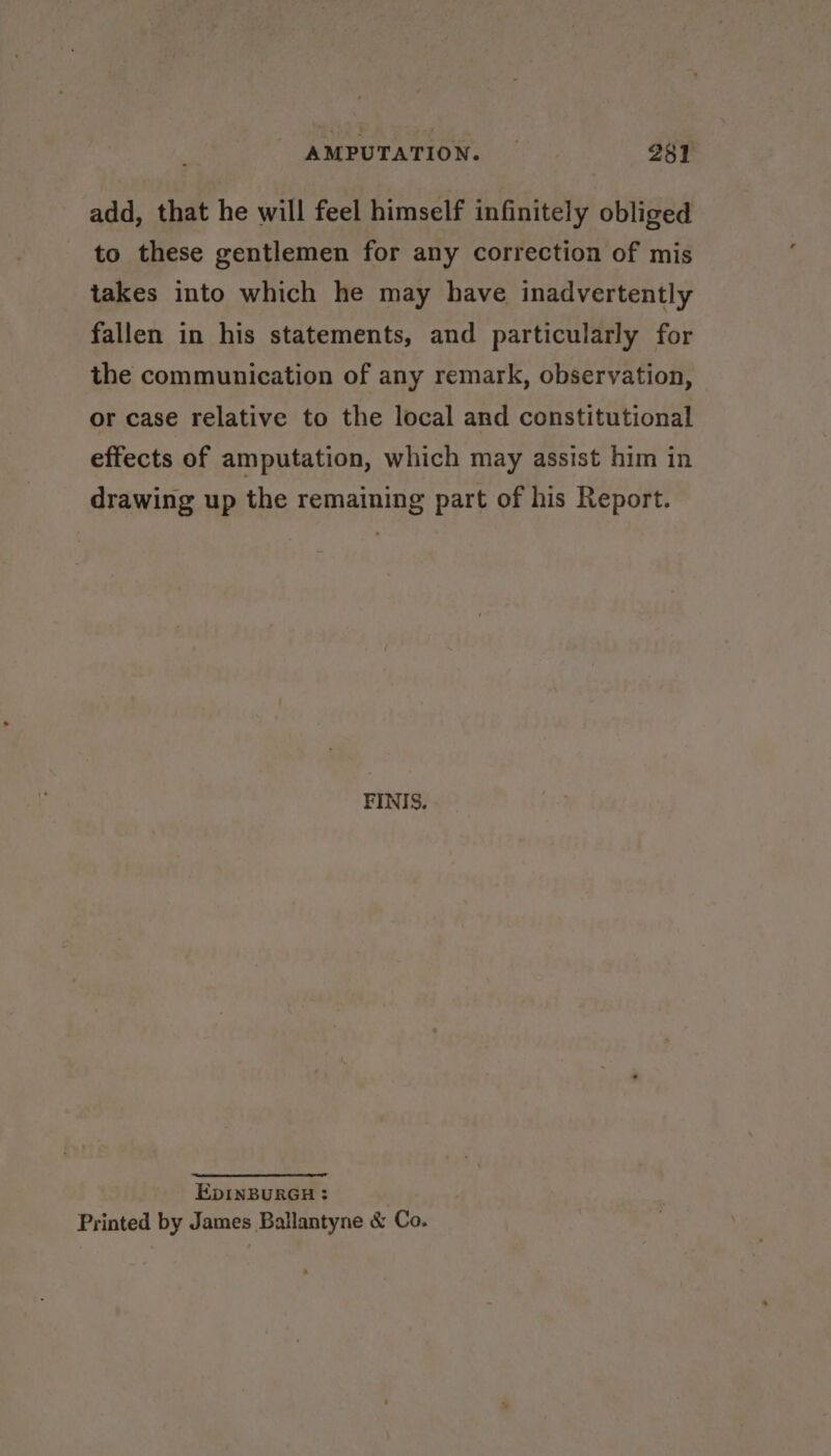 add, that he will feel himself infinitely obliged to these gentlemen for any correction of mis takes into which he may have inadvertently fallen in his statements, and particularly for the communication of any remark, observation, or case relative to the local and constitutional effects of amputation, which may assist him in drawing up the remaining part of his Report. FINIS. EDINBURGH : Printed by James Ballantyne &amp; Co.