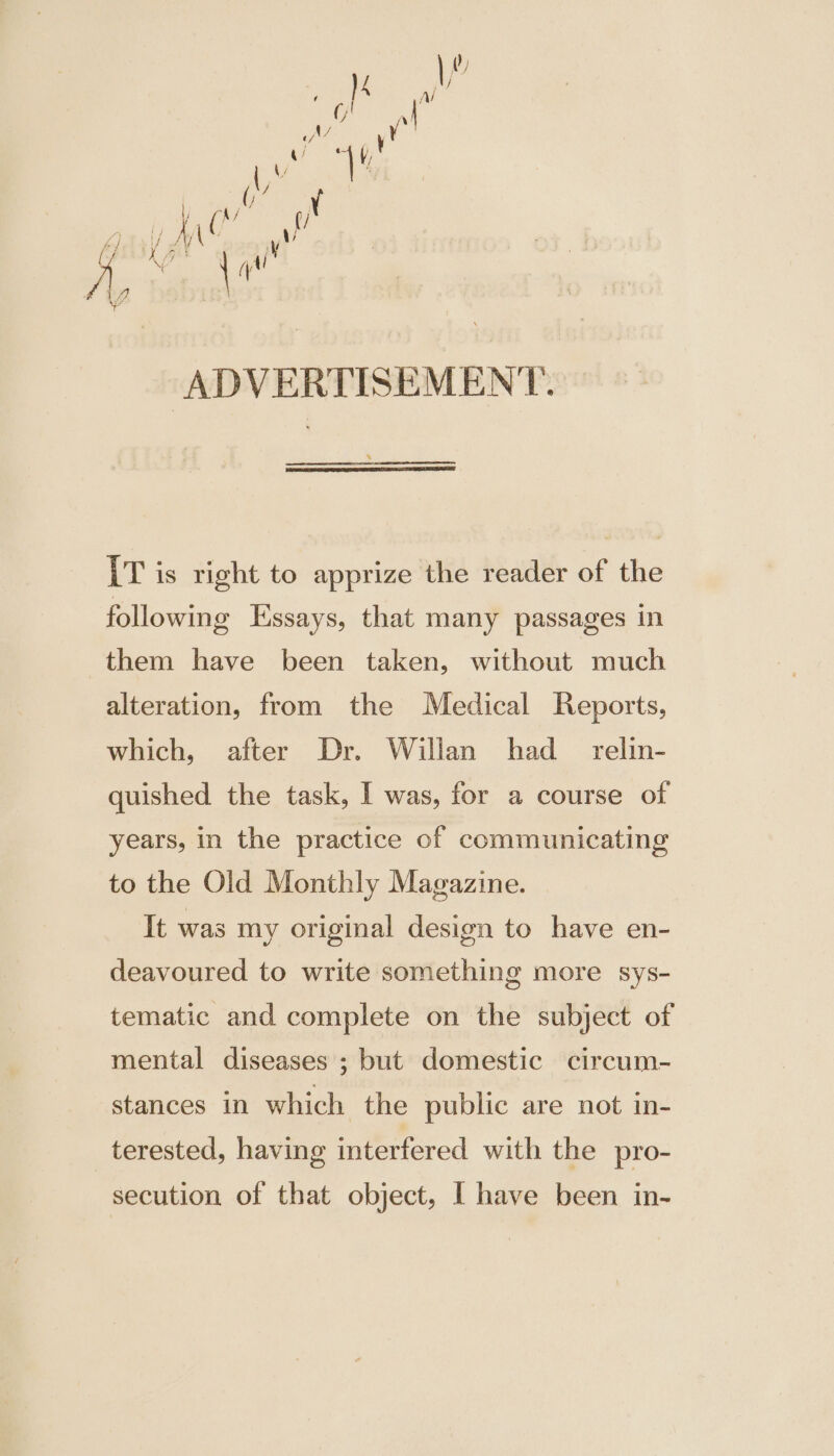 ‘ADVERTISEMENT. [T is right to apprize the reader of the following Essays, that many passages in them have been taken, without much alteration, from the Medical Reports, which, after Dr. Willan had _ relin- quished the task, I was, for a course of years, in the practice of communicating to the Old Monthly Magazine. It was my original design to have en- deavoured to write something more sys- tematic and complete on the subject of mental diseases ; but domestic circum- stances in which the public are not in- terested, having interfered with the pro- secution of that object, [ have been in-