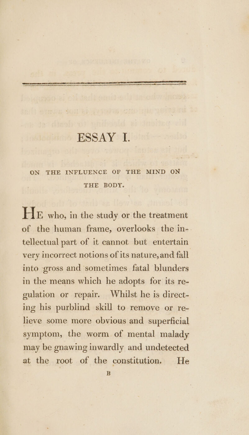 ON THE INFLUENCE OF THE MIND ON THE BODY. He who, in the study or the treatment of the human frame, overlooks the in-. tellectual part of it cannot but entertain very incorrect notions of its nature, and fall into gross and sometimes fatal blunders in the means which he adopts for its re- gulation or repair. Whilst he is direct- ing his purblind skill to remove or re- lieve some more obvious and superficial symptom, the worm of mental malady may be gnawing inwardly and undetected at the root of the constitution. He B