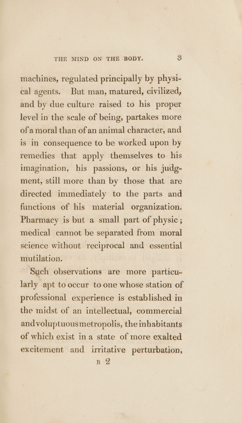 machines, regulated principally by physi- cal agents. But man, matured, civilized, and by due culture raised to his proper level in the scale of being, partakes more of amoral than of an animal character, and is in consequence to be worked upon by remedies that apply themselves to his imagination, his passions, or his judg- ment, still more than by those that are directed immediately to the parts and functions of his material organization. Pharmacy is but a small part of physic ; medical cannot be separated from moral science without. reciprocal and essential mutilation. | | ‘Sach observations are more particu~ larly apt to occur to one whose station of professional experience is established in the midst of an intellectual, commercial and voluptuous metropolis, the inhabitants of which exist ina state of more exalted excitement and irritative perturbation, BY