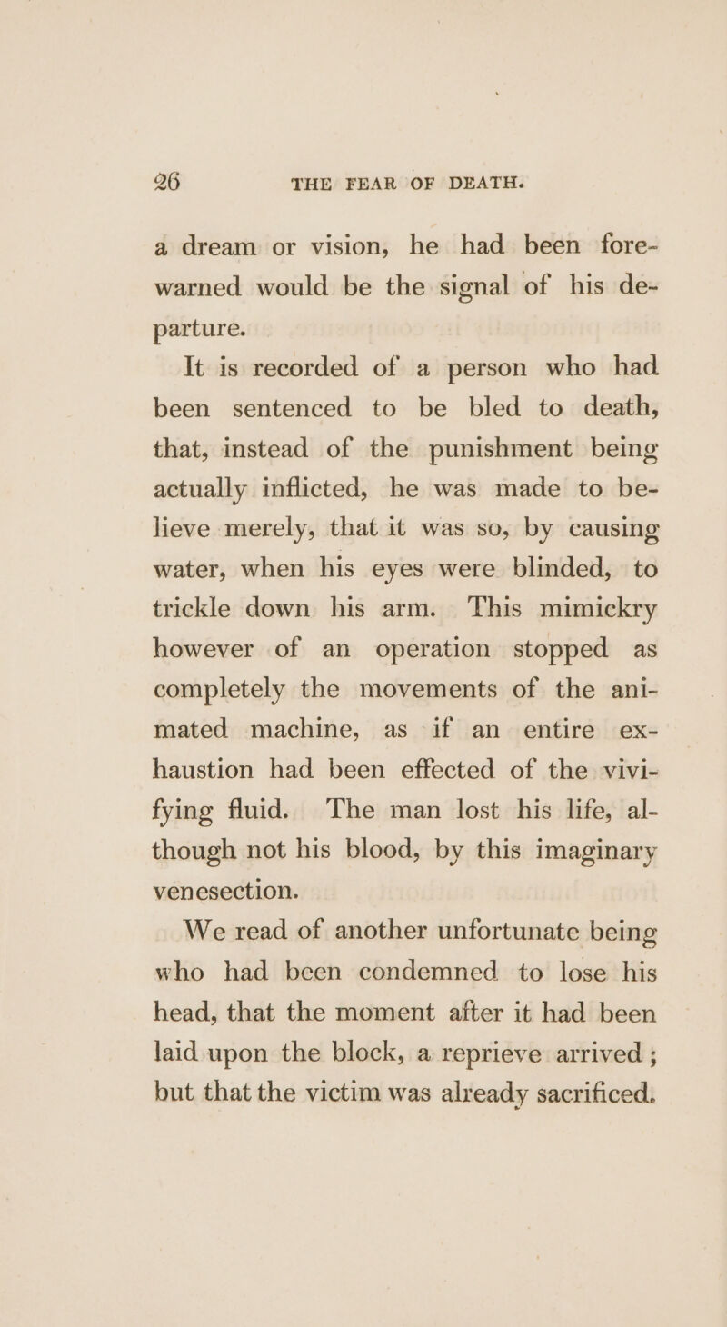 a dream or vision, he had been fore- warned would be the signal of his de- parture. It is recorded of a person who had been sentenced to be bled to death, that, instead of the punishment being actually inflicted, he was made to be- lieve merely, that it was so, by causing water, when his eyes were blinded, to trickle down his arm. This mimickry however of an operation stopped as completely the movements of the ani- mated machine, as if an entire ex- haustion had been effected of the vivi- fying fluid. The man lost his life, al- though not his blood, by this imaginary venesection. We read of another unfortunate being who had been condemned. to lose his head, that the moment after it had been laid upon the block, a reprieve arrived ; but that the victim was already sacrificed.