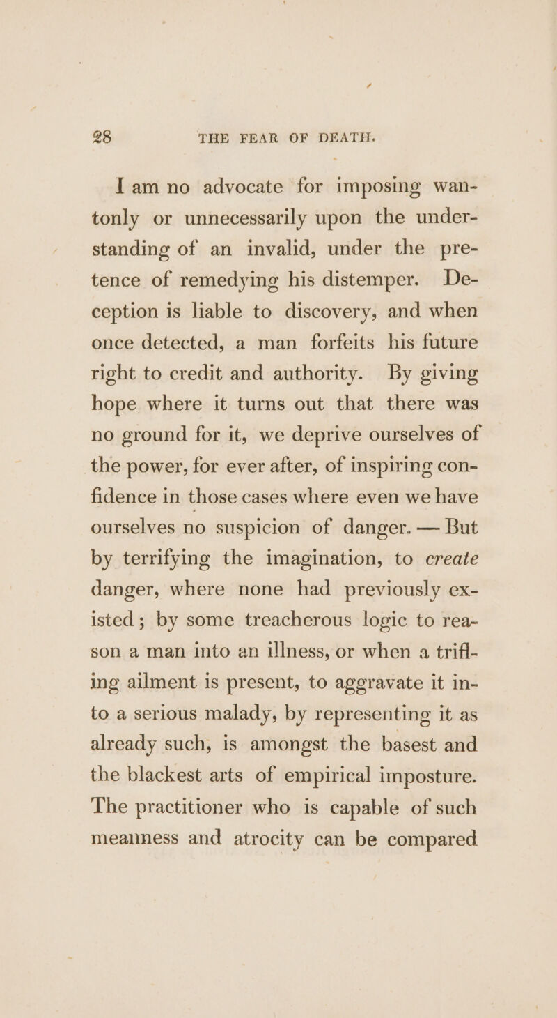 Iam no advocate for imposing wan- tonly or unnecessarily upon the under- standing of an invalid, under the pre- tence of remedying his distemper. De- ception is liable to discovery, and when once detected, a man forfeits his future right to credit and authority. By giving hope where it turns out that there was no ground for it, we deprive ourselves of the power, for ever after, of inspiring con- fidence in those cases where even we have ourselves no suspicion of danger. — But by terrifying the imagination, to create danger, where none had previously ex- isted ; by some treacherous logic to rea- son a man into an illness, or when a trifl- ing ailment is present, to ageravate it in- to a serious malady, by representing it as already such, is amongst the basest and the blackest arts of empirical imposture. The practitioner who is capable of such meanness and atrocity can be compared