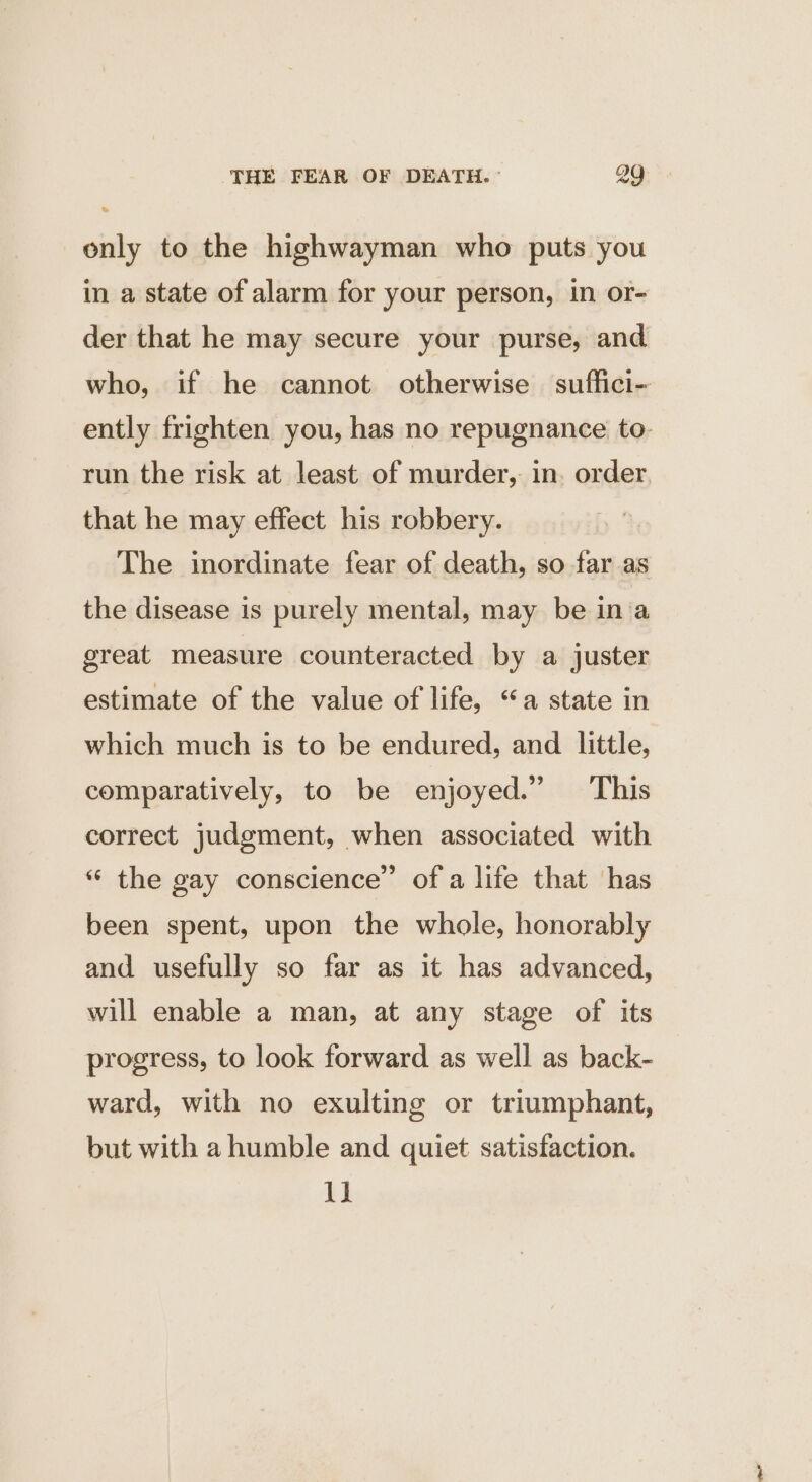 only to the highwayman who puts you in a state of alarm for your person, in or- der that he may secure your purse, and who, if he cannot otherwise suffici- ently frighten you, has no repugnance to- run the risk at least of murder, in. order. that he may effect his robbery. The inordinate fear of death, so far as the disease is purely mental, may be in a great measure counteracted by a juster estimate of the value of life, “a state in which much is to be endured, and little, comparatively, to be enjoyed.” This correct judgment, when associated with “ the gay conscience” of a life that has been spent, upon the whole, honorably and usefully so far as it has advanced, will enable a man, at any stage of its progress, to look forward as well as back- ward, with no exulting or triumphant, but with a humble and quiet satisfaction. 13!