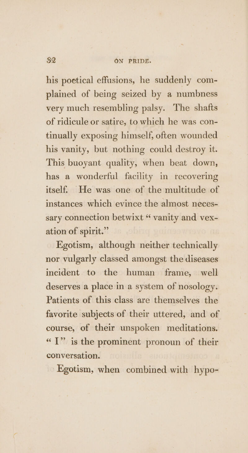his poetical effusions, he suddenly com- plained of being seized by a numbness very much resembling palsy. The shafts of ridicule or satire, to which he was con- tinually exposing himself, often wounded his vanity, but nothing could destroy it. This buoyant quality, when beat down, has a wonderful facility in recovering itself He was one of the multitude of instances which evince the almost neces- sary connection betwixt “ vanity and vex- ation of spirit.” Egotism, although neither technically nor vulgarly classed amongst the diseases incident to the human frame, well deserves a place in a system of nosology. Patients of this class are themselves the favorite subjects of their uttered, and of course, of their unspoken meditations. « T” is the prominent pronoun of their conversation. Egotism, when combined with hypo-