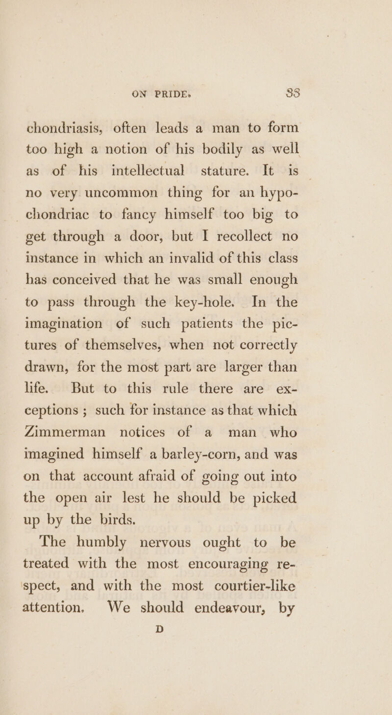 chondriasis, often leads a man to form too high a notion of his bodily as well as of his intellectual stature. It is 7 no very uncommon thing for an hypo- _chondriac to fancy himself too big to get through a door, but I recollect no instance in which an invalid of this class has conceived that he was small enough to pass through the key-hole. In the imagination of such patients the pic- tures of themselves, when not correctly drawn, for the most part are larger than life. But to this rule there are ex- ceptions ; such for instance as that which Zimmerman notices of a man who imagined himself a barley-corn, and was on that account afraid of going out into the open air lest he should be picked up by the birds. The humbly nervous ought to be treated with the most encouraging re- spect, and with the most courtier-like attention. We should endeavour, by D