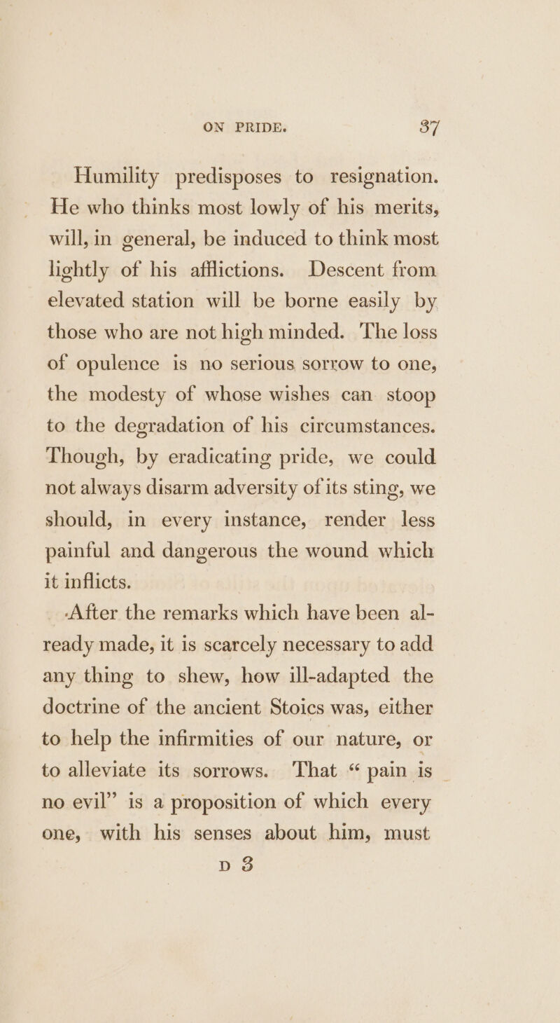 Humility predisposes to resignation. He who thinks most lowly of his merits, will, in general, be induced to think most lightly of his afflictions. Descent from elevated station will be borne easily by those who are not high minded. The loss of opulence is no serious sorrow to one, the modesty of whose wishes can. stoop to the degradation of his circumstances. Though, by eradicating pride, we could not always disarm adversity of its sting, we should, in every instance, render less painful and dangerous the wound which it inflicts. _ .After the remarks which have been al- ready made, it is scarcely necessary to add any thing to shew, how ill-adapted the doctrine of the ancient Stoics was, either to help the infirmities of our nature, or to alleviate its sorrows. That “ pain is _ no evil” is a proposition of which every one, with his senses about him, must dD 3