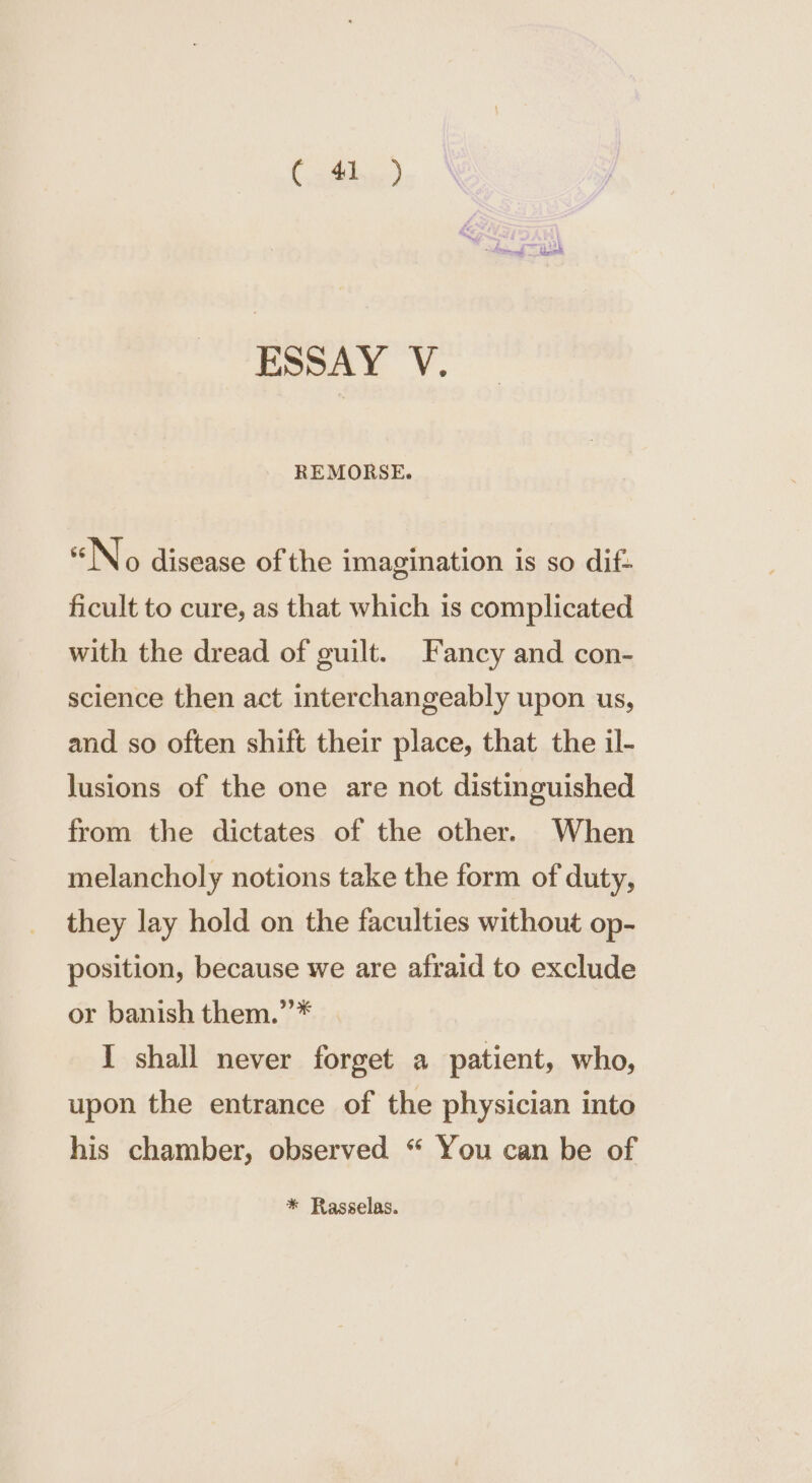 Cathie) Raed — bast ESSAY V. REMORSE. “No disease of the imagination is so dif- ficult to cure, as that which is complicated with the dread of guilt. Fancy and con- science then act interchangeably upon us, and so often shift their place, that the il- lusions of the one are not distinguished from the dictates of the other. When melancholy notions take the form of duty, they lay hold on the faculties without op- position, because we are afraid to exclude or banish them.”* I shall never forget a patient, who, upon the entrance of the physician into his chamber, observed “ You can be of * Rasselas.