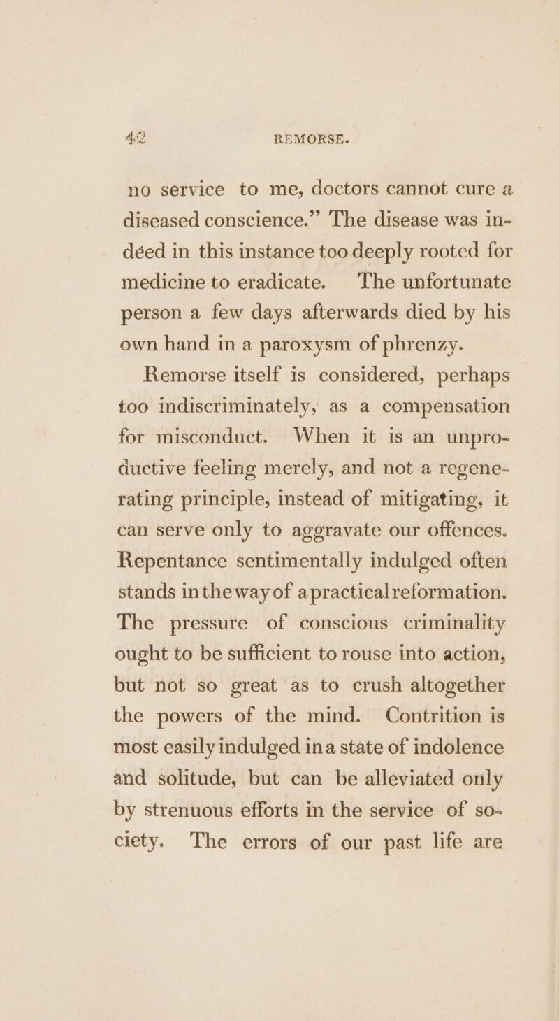 no service to me, doctors cannot cure 4 diseased conscience.” The disease was in- déed in this instance too deeply rooted for medicine to eradicate. The unfortunate person a few days afterwards died by his own hand in a paroxysm of phrenzy. Remorse itself is considered, perhaps too indiscriminately, as a compensation for misconduct. When it is an unpro- ductive feeling merely, and not a regene- rating principle, instead of mitigating, it can serve only to aggravate our offences. Repentance sentimentally indulged often stands inthe way of apracticalreformation. The pressure of conscious criminality ought to be sufficient to rouse into action, but not so great as to crush altogether the powers of the mind. Contrition is most easily indulged ina state of indolence and solitude, but can be alleviated only by strenuous efforts in the service of so- ciety. The errors of our past life are