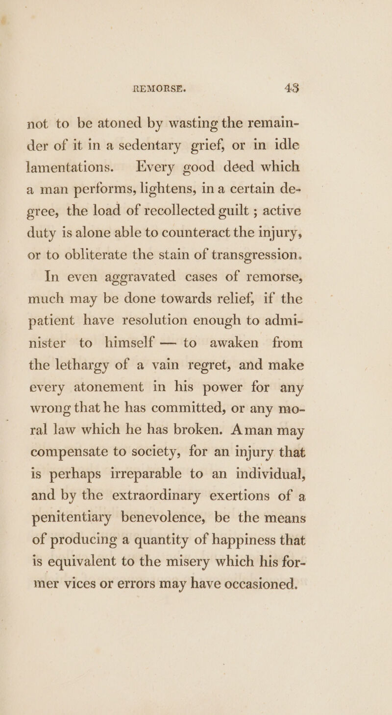 not to be atoned by wasting the remain- der of it in a sedentary grief, or in idle lamentations. Every good déed which a man performs, lightens, in a certain de- gree, the load of recollected guilt ; active duty is alone able to counteract the injury, or to obliterate the stain of transgression. In even aggravated cases of remorse, much may be done towards relief, if the patient have resolution enough to admi- nister to himself — to awaken from the lethargy of a vain regret, and make every atonement in his power for any wrong that he has committed, or any mo- ral law which he has broken. Aman may compensate to society, for an injury that is perhaps irreparable to an individual, and by the extraordinary exertions of a penitentiary benevolence, be the means of producing a quantity of happiness that is equivalent to the misery which his for- mer vices or errors may have occasioned.